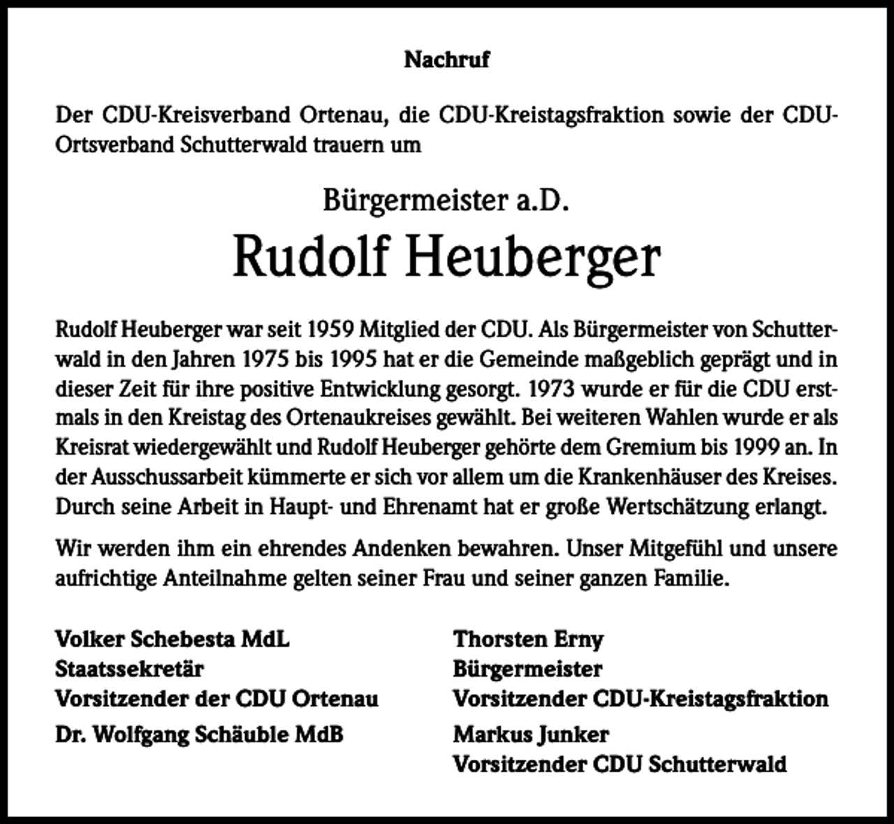 <p>Nachruf<br />Der CDU-Kreisverband Ortenau, die CDU-Kreistagsfraktion sowie der CDUOrtsverband Schutterwald trauern um</p><p>Bürgermeister a.D.</p><p>Rudolf Heuberger<br />Rudolf Heuberger war seit 1959 Mitglied der CDU. Als Bürgermeister von Schutterwald in den Jahren 1975 bis 1995 hat er die Gemeinde maßgeblich geprägt und in<br />dieser Zeit für ihre positive Entwicklung gesorgt. 1973 wurde er für die CDU erstmals in den Kreistag des Ortenaukreises gewählt. Bei weiteren Wahlen wurde er als<br />Kreisrat wiedergewählt und Rudolf Heuberger gehörte dem Gremium bis 1999 an. In<br />der Ausschussarbeit kümmerte er sich vor allem um die Krankenhäuser des Kreises.<br />Durch seine Arbeit in Haupt- und Ehrenamt hat er große Wertschätzung erlangt.<br />Wir werden ihm ein ehrendes Andenken bewahren. Unser Mitgefühl und unsere<br />aufrichtige Anteilnahme gelten seiner Frau und seiner ganzen Familie.<br />Volker Schebesta MdL<br />Staatssekretär<br />Vorsitzender der CDU Ortenau<br />Dr. Wolfgang Schäuble MdB</p><p>Thorsten Erny<br />Bürgermeister<br />Vorsitzender CDU-Kreistagsfraktion<br />Markus Junker<br />Vorsitzender CDU Schutterwald</p>