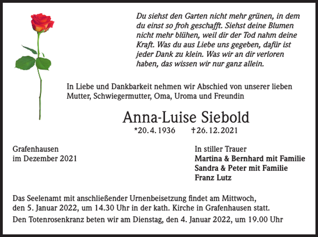 <p>Du siehst den Garten nicht mehr grünen, in dem<br />du einst so froh geschafft. Siehst deine Blumen<br />nicht mehr blühen, weil dir der Tod nahm deine<br />Kraft. Was du aus Liebe uns gegeben, dafür ist<br />jeder Dank zu klein. Was wir an dir verloren<br />haben, das wissen wir nur ganz allein.<br />In Liebe und Dankbarkeit nehmen wir Abschied von unserer lieben<br />Mutter, Schwiegermutter, Oma, Uroma und Freundin</p><p>Anna-Luise Siebold<br />*20. 4. 1936 † 26. 12. 2021</p><p>Grafenhausen<br />im Dezember 2021</p><p>In stiller Trauer<br />Martina &amp; Bernhard mit Familie<br />Sandra &amp; Peter mit Familie<br />Franz Lutz</p><p>Das Seelenamt mit anschließender Urnenbeisetzung findet am Mittwoch,<br />den 5. Januar 2022, um 14.30 Uhr in der kath. Kirche in Grafenhausen statt.<br />Den Totenrosenkranz beten wir am Dienstag, den 4. Januar 2022, um 19.00 Uhr</p>