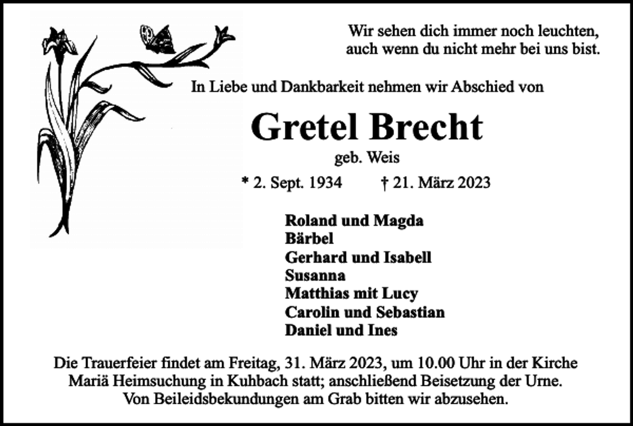 <p>Wir sehen dich immer noch leuchten,<br />auch wenn du nicht mehr bei uns bist.<br />In Liebe und Dankbarkeit nehmen wir Abschied von</p><p>Gretel Brecht<br />geb. Weis</p><p>* 2. Sept. 1934</p><p>† 21. März 2023</p><p>Roland und Magda<br />Bärbel<br />Gerhard und Isabell<br />Susanna<br />Matthias mit Lucy<br />Carolin und Sebastian<br />Daniel und Ines<br />Die Trauerfeier findet am Freitag, 31. März 2023, um 10.00 Uhr in der Kirche<br />Mariä Heimsuchung in Kuhbach statt; anschließend Beisetzung der Urne.<br />Von Beileidsbekundungen am Grab bitten wir abzusehen.</p>