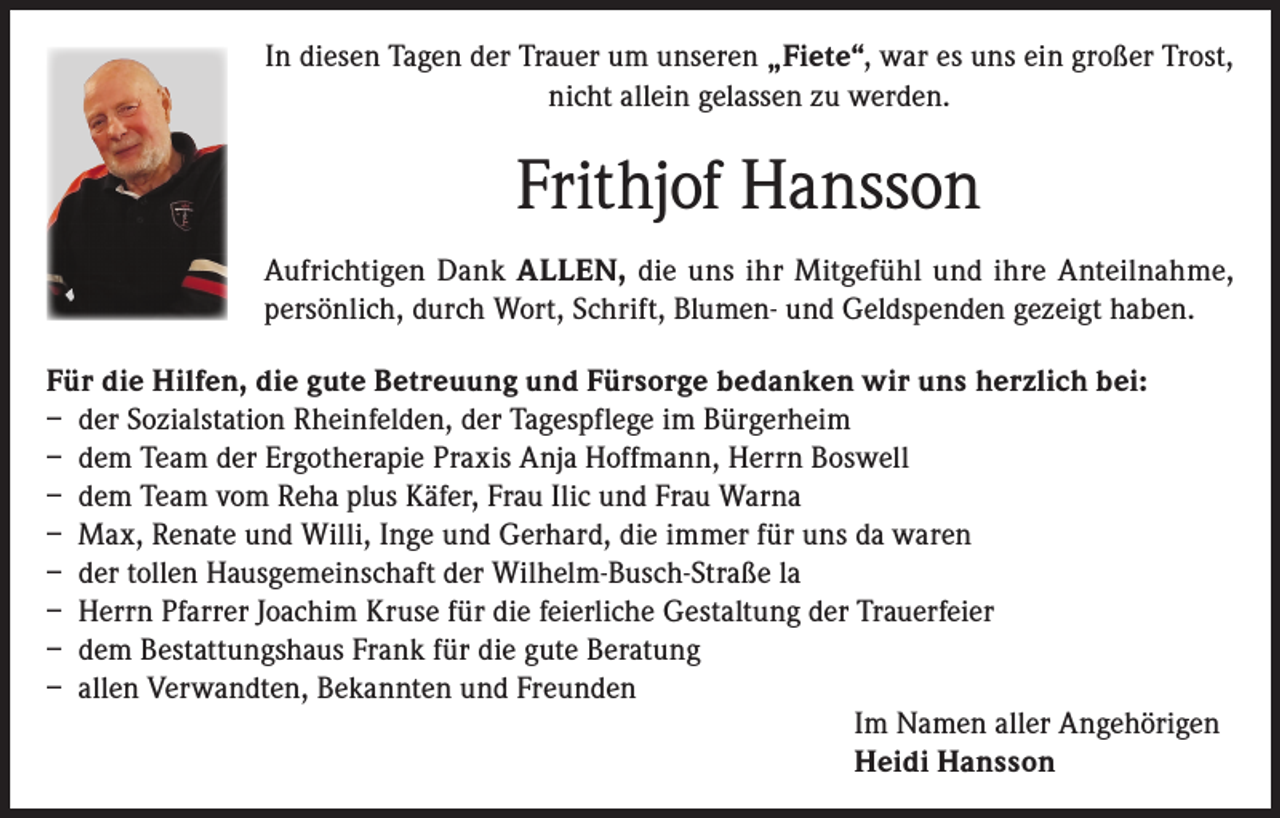 <p>In diesen Tagen der Trauer um unseren „Fiete“, war es uns ein großer Trost,<br />nicht allein gelassen zu werden.</p><p>Frithjof Hansson<br />Aufrichtigen Dank ALLEN, die uns ihr Mitgefühl und ihre Anteilnahme,<br />persönlich, durch Wort, Schrift, Blumen- und Geldspenden gezeigt haben.<br />Für die Hilfen, die gute Betreuung und Fürsorge bedanken wir uns herzlich bei:<br />– der Sozialstation Rheinfelden, der Tagespflege im Bürgerheim<br />– dem Team der Ergotherapie Praxis Anja Hoffmann, Herrn Boswell<br />– dem Team vom Reha plus Käfer, Frau Ilic und Frau Warna<br />– Max, Renate und Willi, Inge und Gerhard, die immer für uns da waren<br />– der tollen Hausgemeinschaft der Wilhelm-Busch-Straße la<br />– Herrn Pfarrer Joachim Kruse für die feierliche Gestaltung der Trauerfeier<br />– dem Bestattungshaus Frank für die gute Beratung<br />– allen Verwandten, Bekannten und Freunden<br />Im Namen aller Angehörigen<br />Heidi Hansson</p>