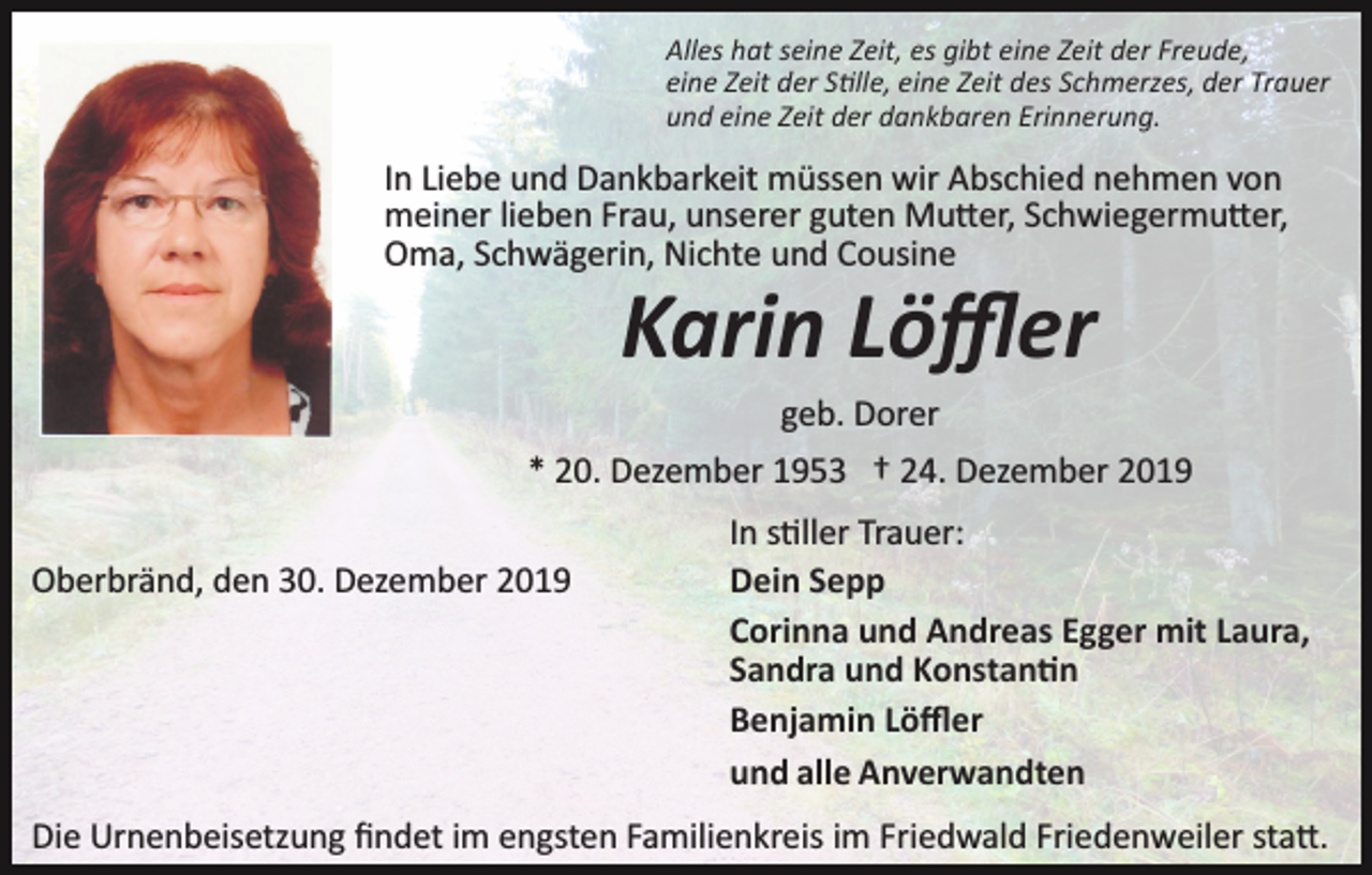 <p>Alles hat seine Zeit, es gibt eine Zeit der Freude,<br />eine Zeit der S�lle, eine Zeit des Schmerzes, der Trauer<br />und eine Zeit der dankbaren Erinnerung.</p><p>In Liebe und Dankbarkeit müssen wir Abschied nehmen von<br />meiner lieben Frau, unserer guten Mu�er, Schwiegermu�er,<br />Oma, Schwägerin, Nichte und Cousine</p><p>Karin Löﬄer<br />geb. Dorer<br />* 20. Dezember 1953 † 24. Dezember 2019<br />Oberbränd, den 30. Dezember 2019</p><p>In s�ller Trauer:<br />Dein Sepp<br />Corinna und Andreas Egger mit Laura,<br />Sandra und Konstan�n<br />Benjamin Löﬄer<br />und alle Anverwandten</p><p>Die Urnenbeisetzung ﬁndet im engsten Familienkreis im Friedwald Friedenweiler sta�.</p>