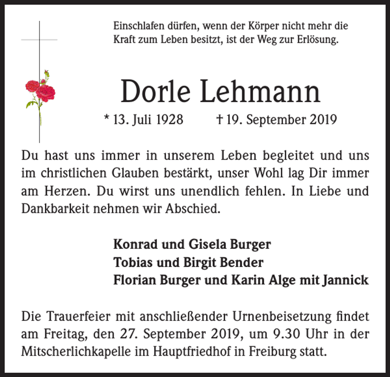 <p>Einschlafen dürfen, wenn der Körper nicht mehr die<br />Kraft zum Leben besitzt, ist der Weg zur Erlösung.</p><p>Dorle Lehmann<br />* 13. Juli 1928</p><p>† 19. September 2019</p><p>Du hast uns immer in unserem Leben begleitet und uns<br />im christlichen Glauben bestärkt, unser Wohl lag Dir immer<br />am Herzen. Du wirst uns unendlich fehlen. In Liebe und<br />Dankbarkeit nehmen wir Abschied.<br />Konrad und Gisela Burger<br />Tobias und Birgit Bender<br />Florian Burger und Karin Alge mit Jannick<br />Die Trauerfeier mit anschließender Urnenbeisetzung findet<br />am Freitag, den 27. September 2019, um 9.30 Uhr in der<br />Mitscherlichkapelle im Hauptfriedhof in Freiburg statt.</p>