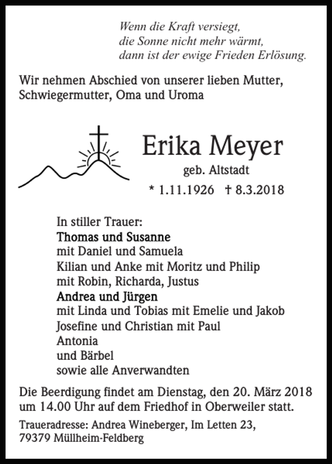 <p>We<br />n n didie<br />e Kr<br />aft v versiegt,<br />ersi e gt,<br />Wenn<br />Kraft<br />di<br />e SSonne<br />o n n e ni<br />c ht mehr<br />m e hr wärmt,<br />w är mt,<br />die<br />nicht<br />ddann<br />a n n ist<br />er eewige<br />wi g e Frieden<br />Fri e d e n Erlösung.<br />Erl ös u n g.<br />ist dder<br />Wir<br />e h m e n AAbschied<br />bs c hi e d v von<br />o n unserer<br />u ns er er lilieben<br />e b e n Mutter,<br />M utt e r,<br />Wirn nehmen<br />SSchwiegermutter,<br />c h wi e g er m utt er, Oma<br />O m a und<br />u n d Uroma<br />Ur o m a</p><p>Erika<br />Eri k a Meyer<br />M e y er<br />ggeb.<br />e b. Altstadt<br />Altst a dt</p><p>** 1.11.1926<br />1. . 1 9 2 6 †<br />† 8.3.201. 3. 2 0 1 8<br />IInn stiller<br />still er Trauer:<br />Tr a u er:<br />mit<br />a ni el uund<br />n d S Samuela<br />a m u el a<br />mit DDaniel<br />Kilian<br />Kili<br />a n uund<br />n d Anke<br />A n k e mit<br />mit Moritz<br />M o rit z und<br />u n d Philip<br />P hili p<br />mit<br />o bi n, RiRicharda,<br />c h ar d a, J Justus<br />us t us<br />mit RRobin,<br />mitLiLinda<br />mitt Emelie<br />mit<br />n d a uund<br />n d TTobias<br />o bi as mi<br />E m eli e und<br />u n d JJakob<br />akob<br />JJosefine<br />os efi n e und<br />u n d Christian<br />C hristi a n mit<br />mit Paul<br />P a ul<br />AAntonia<br />nt o ni a<br />uund<br />n d Bärbel<br />B är b el<br />ssowie<br />o wi e alle<br />all e Anverwandten<br />A n v er w a n dt e n<br />Di e BBeerdigung<br />Die<br />e er di g u n g fifindet<br />n d et aam<br />m Dienstag,<br />Di e nst a g, den<br />d e n 20.<br />2 0. März<br />M är z<br />u m 14.00<br />1 4. Uhr<br />U hr aauf<br />uf ddem<br />e m FFriedhof<br />ri e d h of iinn Oberweiler<br />O b er w eil er statt.<br />statt.<br />um<br />Tr a u er a dr ess e: Andrea<br />Traueradresse:<br />A n dr e a Wineberger,<br />W i n e b er g er, Im<br />I m Letten<br />L ett e n 23,<br />2 3,<br />79379<br />7 9 3 7 9 Müllheim-Feldberg<br />M üll h ei m- F el d b e r g</p>