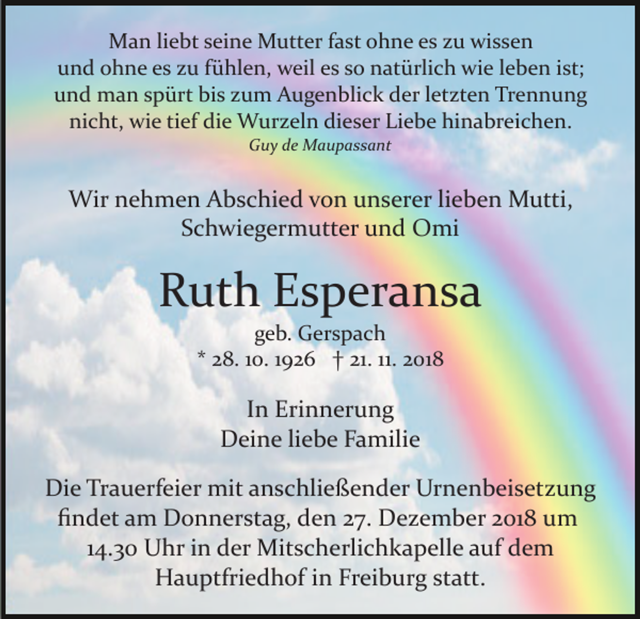 <p>Man liebt seine Mutter fast ohne es zu wissen<br />und ohne es zu fühlen, weil es so natürlich wie leben ist;<br />und man spürt bis zum Augenblick der letzten Trennung<br />nicht, wie tief die Wurzeln dieser Liebe hinabreichen.<br />Guy de Maupassant</p><p>Wir nehmen Abschied von unserer lieben Mutti,<br />Schwiegermutter und Omi</p><p>Ruth Esperansa<br />geb. Gerspach<br />* 28. 10. 1926 † 21. 11. 2018</p><p>In Erinnerung<br />Deine liebe Familie<br />Die Trauerfeier mit anschließender Urnenbeisetzung<br />ﬁndet am Donnerstag, den 27. Dezember 2018 um<br />14.30 Uhr in der Mitscherlichkapelle auf dem<br />Hauptfriedhof in Freiburg statt.</p>