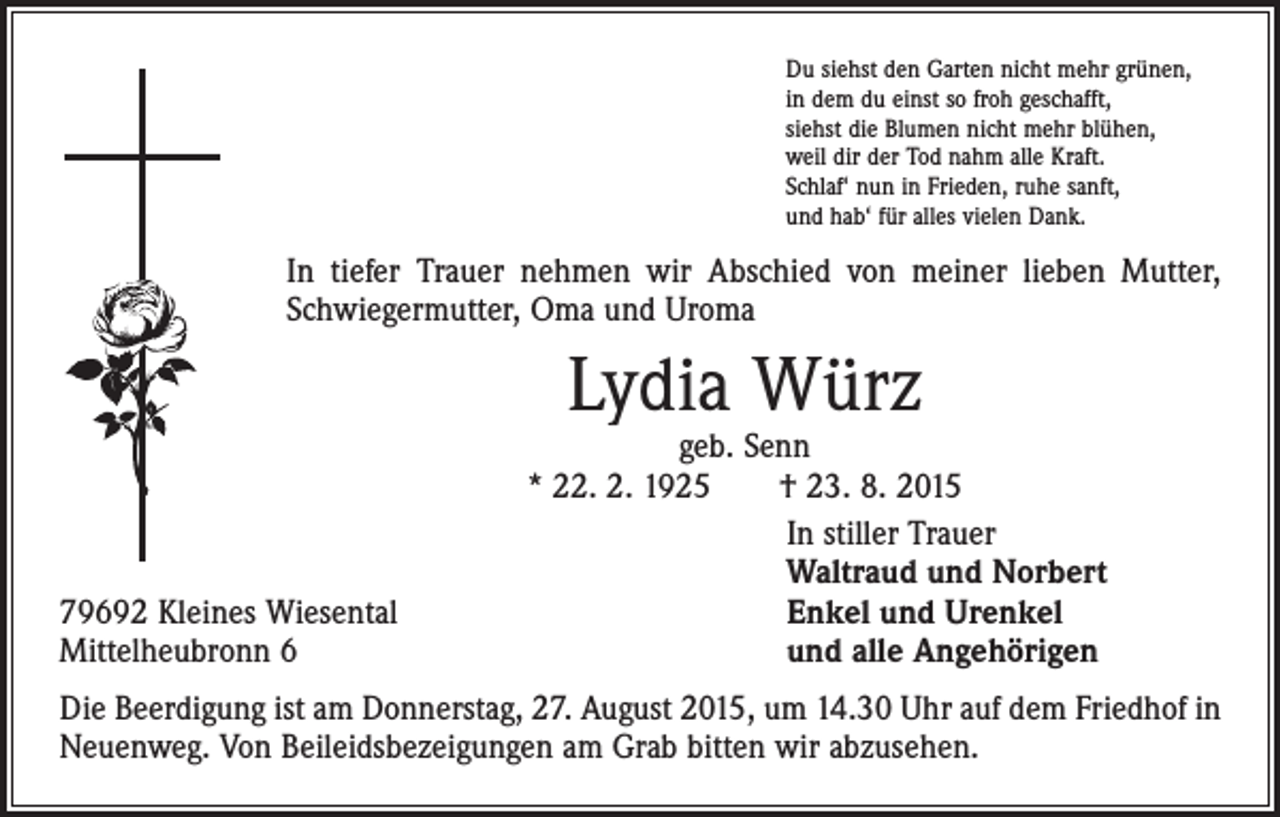 <p>Du siehst den Garten nicht mehr grünen,<br />in dem du einst so froh geschafft,<br />siehst die Blumen nicht mehr blühen,<br />weil dir der Tod nahm alle Kraft.<br />Schlaf‘ nun in Frieden, ruhe sanft,<br />und hab‘ für alles vielen Dank.</p><p>In tiefer Trauer nehmen wir Abschied von meiner lieben Mutter,<br />Schwiegermutter, Oma und Uroma</p><p>Lydia Würz</p><p>79692 Kleines Wiesental<br />Mittelheubronn 6</p><p>geb. Senn<br />* 22. 2. 1925 † 23. 8. 2015<br />In stiller Trauer<br />Waltraud und Norbert<br />Enkel und Urenkel<br />und alle Angehörigen</p><p>Die Beerdigung ist am Donnerstag, 27. August 2015, um 14.30 Uhr auf dem Friedhof in<br />Neuenweg. Von Beileidsbezeigungen am Grab bitten wir abzusehen.</p>