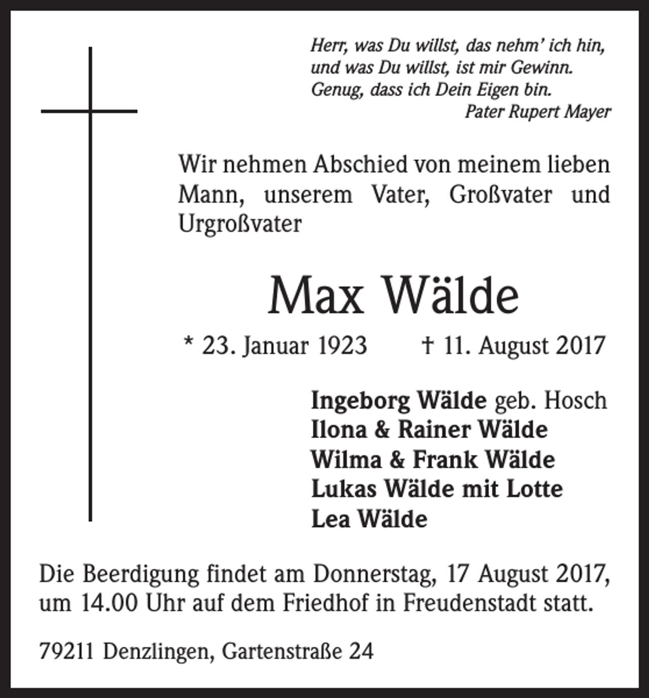 <p>Herr, was Du willst, das nehm’ ich hin,<br />und was Du willst, ist mir Gewinn.<br />Genug, dass ich Dein Eigen bin.</p><p>Pater Rupert Mayer</p><p>Wir nehmen Abschied von meinem lieben<br />Mann, unserem Vater, Großvater und<br />Urgroßvater</p><p>Max Wälde<br />* 23. Januar 1923 † 11. August 2017<br />Ingeborg Wälde geb. Hosch<br />Ilona &amp; Rainer Wälde<br />Wilma &amp; Frank Wälde<br />Lukas Wälde mit Lotte<br />Lea Wälde<br />Die Beerdigung findet am Donnerstag, 17 August 2017,<br />um 14.00 Uhr auf dem Friedhof in Freudenstadt statt.<br />79211 Denzlingen, Gartenstraße 24</p>