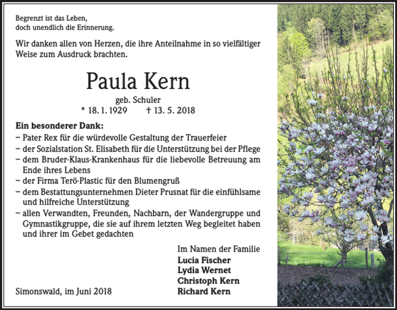<p>Begrenzt ist das Leben,<br />doch unendlich die Erinnerung.</p><p>Wir danken allen von Herzen, die ihre Anteilnahme in so vielfältiger<br />Weise zum Ausdruck brachten.</p><p>Paula Kern</p><p>geb. Schuler<br />* 18. 1. 1929 † 13. 5. 2018<br />Ein besonderer Dank:<br />– Pater Rex für die würdevolle Gestaltung der Trauerfeier<br />– der Sozialstation St. Elisabeth für die Unterstützung bei der Pflege<br />– dem Bruder-Klaus-Krankenhaus für die liebevolle Betreuung am<br />Ende ihres Lebens<br />– der Firma Terö-Plastic für den Blumengruß<br />– dem Bestattungsunternehmen Dieter Prusnat für die einfühlsame<br />und hilfreiche Unterstützung<br />– allen Verwandten, Freunden, Nachbarn, der Wandergruppe und<br />Gymnastikgruppe, die sie auf ihrem letzten Weg begleitet haben<br />und ihrer im Gebet gedachten</p><p>Simonswald, im Juni 2018</p><p>Im Namen der Familie<br />Lucia Fischer<br />Lydia Wernet<br />Christoph Kern<br />Richard Kern</p>