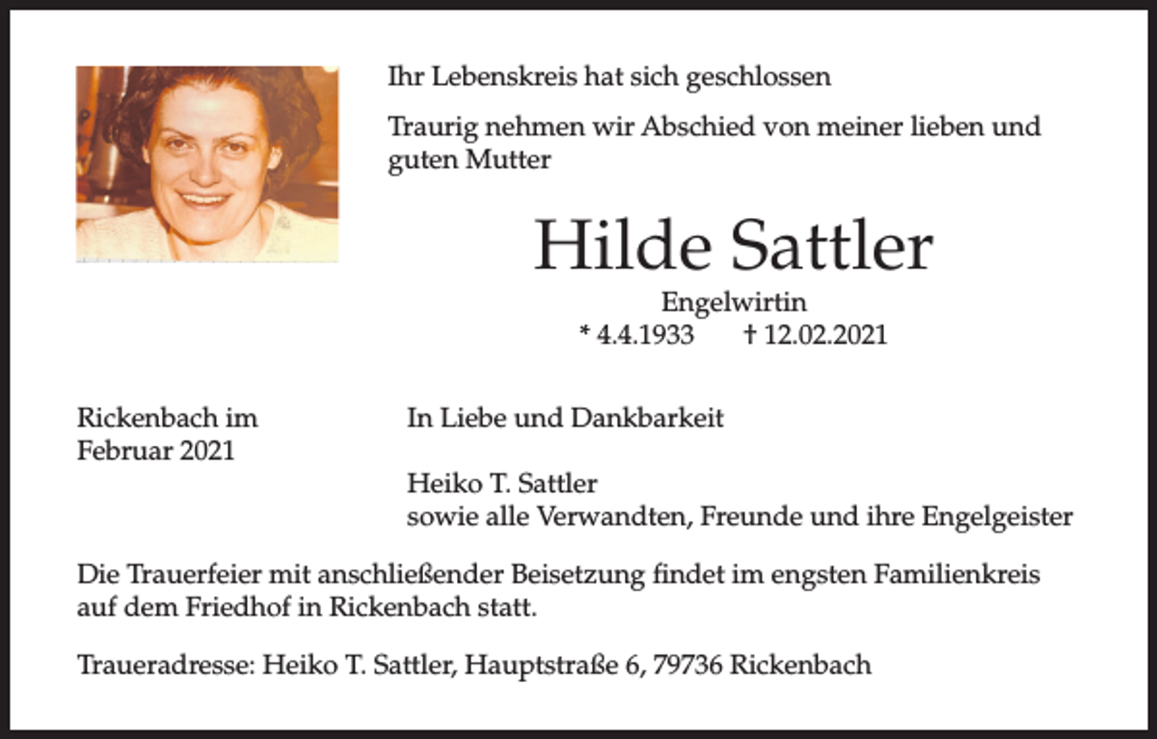 <p>Ihr Lebenskreis hat sich geschlossen<br />Traurig nehmen wir Abschied von meiner lieben und<br />guten Mutter</p><p>Hilde Sattler<br />Engelwirtin<br />* 4.4.1933<br />† 12.02.2021</p><p>Rickenbach im<br />Februar 2021</p><p>In Liebe und Dankbarkeit<br />Heiko T. Sattler<br />sowie alle Verwandten, Freunde und ihre Engelgeister</p><p>Die Trauerfeier mit anschließender Beisetzung findet im engsten Familienkreis<br />auf dem Friedhof in Rickenbach statt.<br />Traueradresse: Heiko T. Sattler, Hauptstraße 6, 79736 Rickenbach</p>