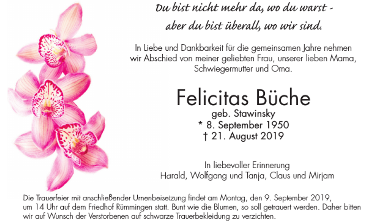 <p>Du bist nicht mehr da, wo du warst aber du bist überall, wo wir sind.<br />In Liebe und Dankbarkeit für die gemeinsamen Jahre nehmen<br />wir Abschied von meiner geliebten Frau, unserer lieben Mama,<br />Schwiegermutter und Oma.</p><p>Felicitas Büche<br />geb. Stawinsky<br />* 8. September 1950<br />† 21. August 2019</p><p>In liebevoller Erinnerung<br />Harald, Wolfgang und Tanja, Claus und Mirjam<br />Die Trauerfeier mit anschließender Urnenbeisetzung findet am Montag, den 9. September 2019,<br />um 14 Uhr auf dem Friedhof Rümmingen statt. Bunt wie die Blumen, so soll getrauert werden. Daher bitten<br />wir auf Wunsch der Verstorbenen auf schwarze Trauerbekleidung zu verzichten.</p>