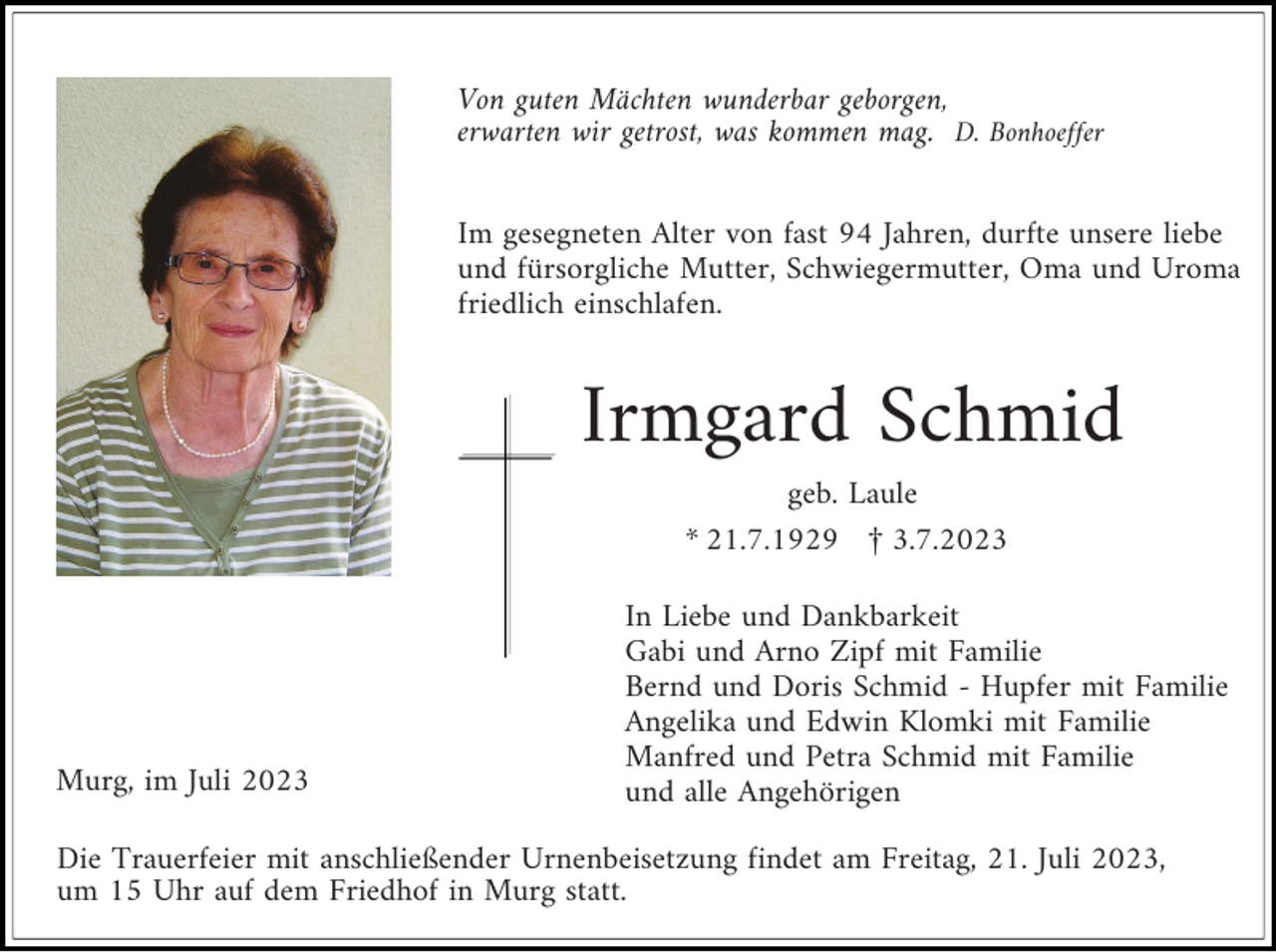 <p>Von guten Mächten wunderbar geborgen,<br />erwarten wir getrost, was kommen mag. D. Bonhoeffer<br />Im gesegneten Alter von fast 94 Jahren, durfte unsere liebe<br />und fürsorgliche Mutter, Schwiegermutter, Oma und Uroma<br />friedlich einschlafen.</p><p>Irmgard Schmid<br />geb. Laule<br />* 21.7.1929 £ 3.7.2023</p><p>Murg, im Juli 2023</p><p>In Liebe und Dankbarkeit<br />Gabi und Arno Zipf mit Familie<br />Bernd und Doris Schmid - Hupfer mit Familie<br />Angelika und Edwin Klomki mit Familie<br />Manfred und Petra Schmid mit Familie<br />und alle Angehörigen</p><p>Die Trauerfeier mit anschließender Urnenbeisetzung findet am Freitag, 21. Juli 2023,<br />um 15 Uhr auf dem Friedhof in Murg statt.</p>