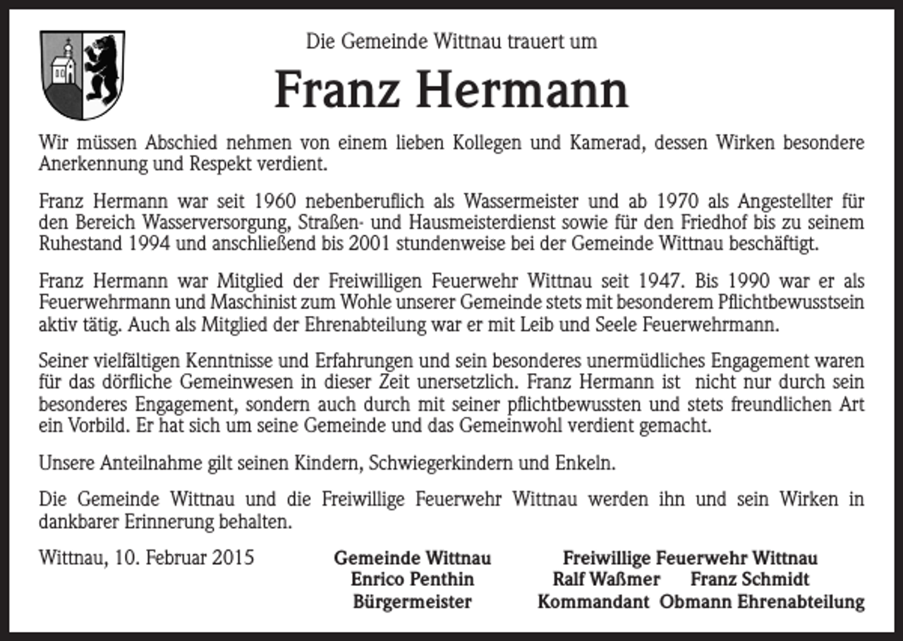 <p>Die Gemeinde Wittnau trauert um</p><p>Franz Hermann<br />Wir müssen Abschied nehmen von einem lieben Kollegen und Kamerad, dessen Wirken besondere<br />Anerkennung und Respekt verdient.<br />Franz Hermann war seit 1960 nebenberuflich als Wassermeister und ab 1970 als Angestellter für<br />den Bereich Wasserversorgung, Straßen- und Hausmeisterdienst sowie für den Friedhof bis zu seinem<br />Ruhestand 1994 und anschließend bis 2001 stundenweise bei der Gemeinde Wittnau beschäftigt.<br />Franz Hermann war Mitglied der Freiwilligen Feuerwehr Wittnau seit 1947. Bis 1990 war er als<br />Feuerwehrmann und Maschinist zum Wohle unserer Gemeinde stets mit besonderem Pflichtbewusstsein<br />aktiv tätig. Auch als Mitglied der Ehrenabteilung war er mit Leib und Seele Feuerwehrmann.<br />Seiner vielfältigen Kenntnisse und Erfahrungen und sein besonderes unermüdliches Engagement waren<br />für das dörfliche Gemeinwesen in dieser Zeit unersetzlich. Franz Hermann ist nicht nur durch sein<br />besonderes Engagement, sondern auch durch mit seiner pflichtbewussten und stets freundlichen Art<br />ein Vorbild. Er hat sich um seine Gemeinde und das Gemeinwohl verdient gemacht.<br />Unsere Anteilnahme gilt seinen Kindern, Schwiegerkindern und Enkeln.<br />Die Gemeinde Wittnau und die Freiwillige Feuerwehr Wittnau werden ihn und sein Wirken in<br />dankbarer Erinnerung behalten.<br />Wittnau, 10. Februar 2015</p><p>Gemeinde Wittnau<br />Enrico Penthin<br />Bürgermeister</p><p>Freiwillige Feuerwehr Wittnau<br />Ralf Waßmer Franz Schmidt<br />Kommandant Obmann Ehrenabteilung</p>