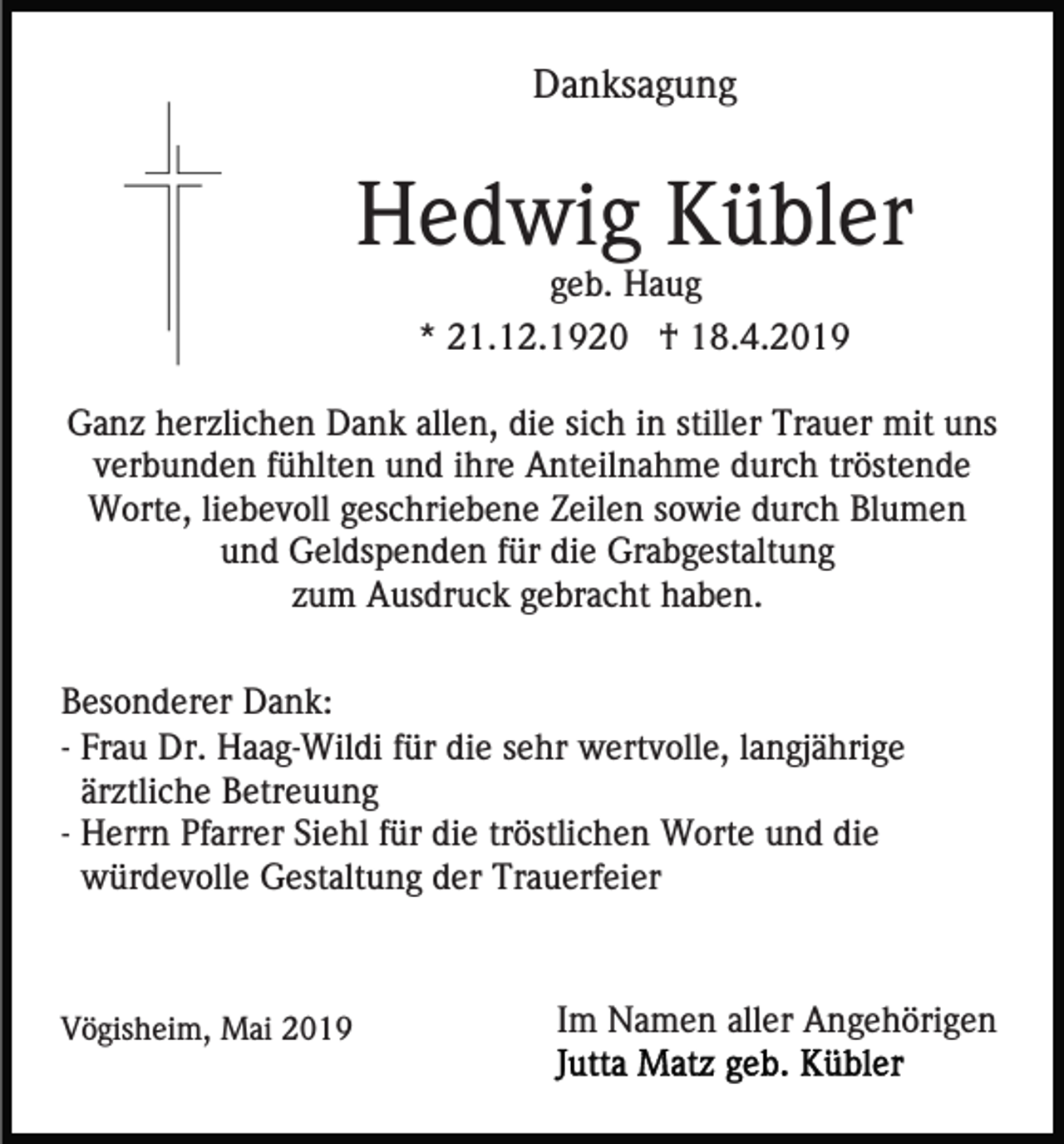 <p>Danksagung</p><p>Hedwig Kübler<br />geb. Haug<br />* 21.12.1920 † 18.4.2019<br />Ganz herzlichen Dank allen, die sich in stiller Trauer mit uns<br />verbunden fühlten und ihre Anteilnahme durch tröstende<br />Worte, liebevoll geschriebene Zeilen sowie durch Blumen<br />und Geldspenden für die Grabgestaltung<br />zum Ausdruck gebracht haben.<br />Besonderer Dank:<br />- Frau Dr. Haag-Wildi für die sehr wertvolle, langjährige<br />ärztliche Betreuung<br />- Herrn Pfarrer Siehl für die tröstlichen Worte und die<br />würdevolle Gestaltung der Trauerfeier</p><p>Vögisheim, Mai 2019</p><p>Im Namen aller Angehörigen</p>