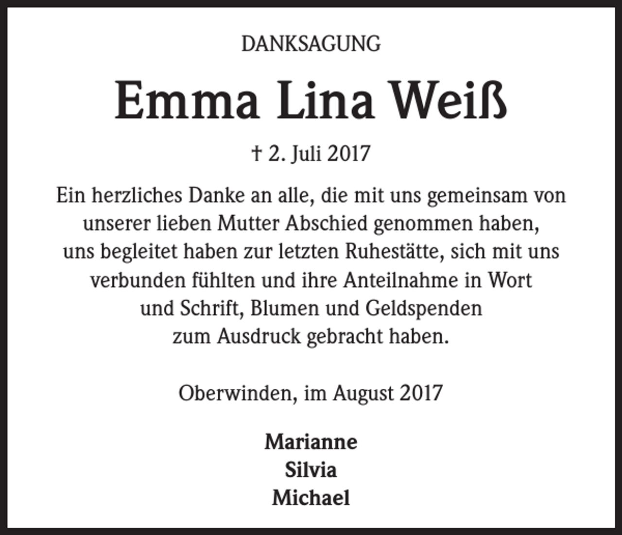 <p>DANKSAGUNG</p><p>Emma Lina Weiß<br />† 2. Juli 2017<br />Ein herzliches Danke an alle, die mit uns gemeinsam von<br />unserer lieben Mutter Abschied genommen haben,<br />uns begleitet haben zur letzten Ruhestätte, sich mit uns<br />verbunden fühlten und ihre Anteilnahme in Wort<br />und Schrift, Blumen und Geldspenden<br />zum Ausdruck gebracht haben.<br />Oberwinden, im August 2017<br />Marianne<br />Silvia<br />Michael</p>