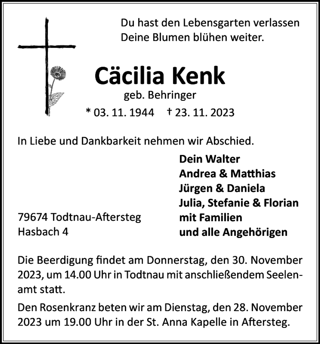 <p>Du hast den Lebensgarten verlassen<br />Deine Blumen blühen weiter.</p><p>Cäcilia Kenk</p><p>geb. Behringer<br />* 03. 11. 1944 † 23. 11. 2023<br />In Liebe und Dankbarkeit nehmen wir Abschied.<br />Dein Walter<br />Andrea &amp; Matthias<br />Jürgen &amp; Daniela<br />Julia, Stefanie &amp; Florian<br />79674 Todtnau-Aftersteg<br />mit Familien<br />Hasbach 4<br />und alle Angehörigen<br />Die Beerdigung findet am Donnerstag, den 30. November<br />2023, um 14.00 Uhr in Todtnau mit anschließendem Seelenamt statt.<br />Den Rosenkranz beten wir am Dienstag, den 28. November<br />2023 um 19.00 Uhr in der St. Anna Kapelle in Aftersteg.</p>