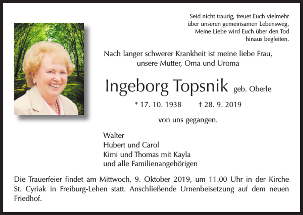<p>Seid nicht traurig, freuet Euch vielmehr<br />über unseren gemeinsamen Lebensweg.<br />Meine Liebe wird Euch über den Tod<br />hinaus begleiten.</p><p>Nach langer schwerer Krankheit ist meine liebe Frau,<br />unsere Mutter, Oma und Uroma</p><p>Ingeborg Topsnik geb. Oberle<br />* 17. 10. 1938 † 28. 9. 2019<br />von uns gegangen.<br />Walter<br />Hubert und Carol<br />Kimi und Thomas mit Kayla<br />und alle Familienangehörigen<br />Die Trauerfeier findet am Mittwoch, 9. Oktober 2019, um 11.00 Uhr in der Kirche<br />St. Cyriak in Freiburg-Lehen statt. Anschließende Urnenbeisetzung auf dem neuen<br />Friedhof.</p>