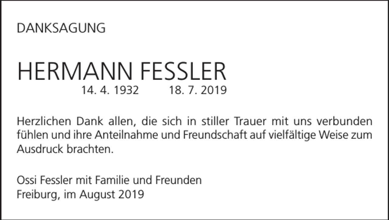 <p>DANKSAGUNG</p><p>HERMANN FESSLER<br />14. 4. 1932</p><p>18. 7. 2019</p><p>Herzlichen Dank allen, die sich in stiller Trauer mit uns verbunden<br />fühlen und ihre Anteilnahme und Freundschaft auf vielfältige Weise zum<br />Ausdruck brachten.<br />Ossi Fessler mit Familie und Freunden<br />Freiburg, im August 2019</p>