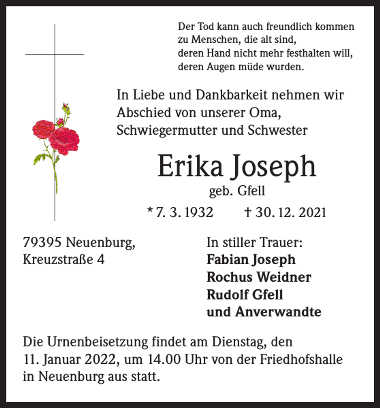 <p>Der Tod kann auch freundlich kommen<br />zu Menschen, die alt sind,<br />deren Hand nicht mehr festhalten will,<br />deren Augen müde wurden.</p><p>In Liebe und Dankbarkeit nehmen wir<br />­A bschied von unserer Oma,<br />Schwiegermutter und Schwester</p><p>Erika Joseph</p><p>geb. Gfell<br />* 7. 3. 1932 † 30. 12. 2021<br />79395 Neuenburg,<br />Kreuzstraße 4</p><p>In stiller Trauer:<br />Fabian Joseph<br />Rochus Weidner<br />Rudolf Gfell<br />und Anverwandte</p><p>Die Urnenbeisetzung findet am Dienstag, den<br />11. Januar 2022, um 14.00 Uhr von der Friedhofshalle<br />in Neuenburg aus statt.</p>
