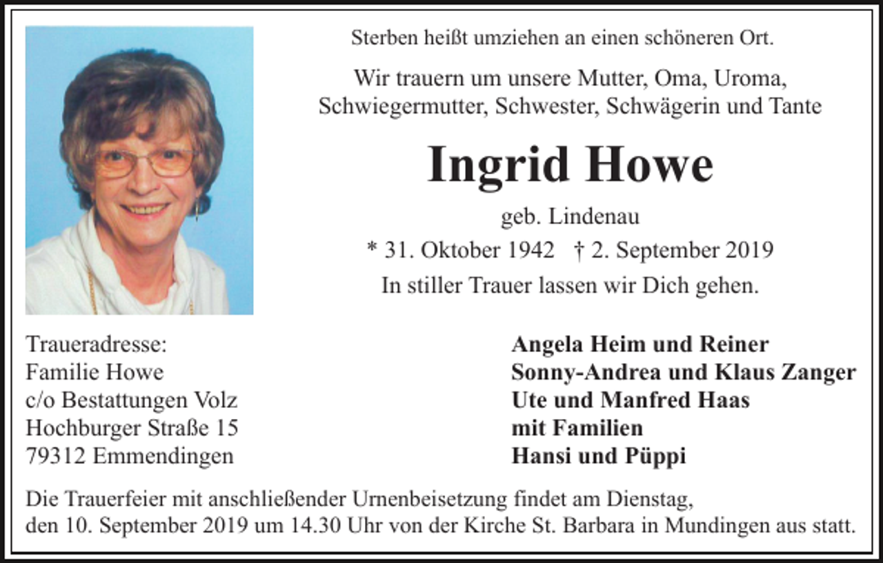 <p>Sterben heißt umziehen an einen schöneren Ort.</p><p>Wir trauern um unsere Mutter, Oma, Uroma,<br />Schwiegermutter, Schwester, Schwägerin und Tante</p><p>Ingrid Howe<br />geb. Lindenau<br />* 31. Oktober 1942 † 2. September 2019<br />In stiller Trauer lassen wir Dich gehen.<br />Traueradresse:<br />Familie Howe<br />c/o Bestattungen Volz<br />Hochburger Straße 15<br />79312 Emmendingen</p><p>Angela Heim und Reiner<br />Sonny-Andrea und Klaus Zanger<br />Ute und Manfred Haas<br />mit Familien<br />Hansi und Püppi</p><p>Die Trauerfeier mit anschließender Urnenbeisetzung findet am Dienstag,<br />den 10. September 2019 um 14.30 Uhr von der Kirche St. Barbara in Mundingen aus statt.</p>