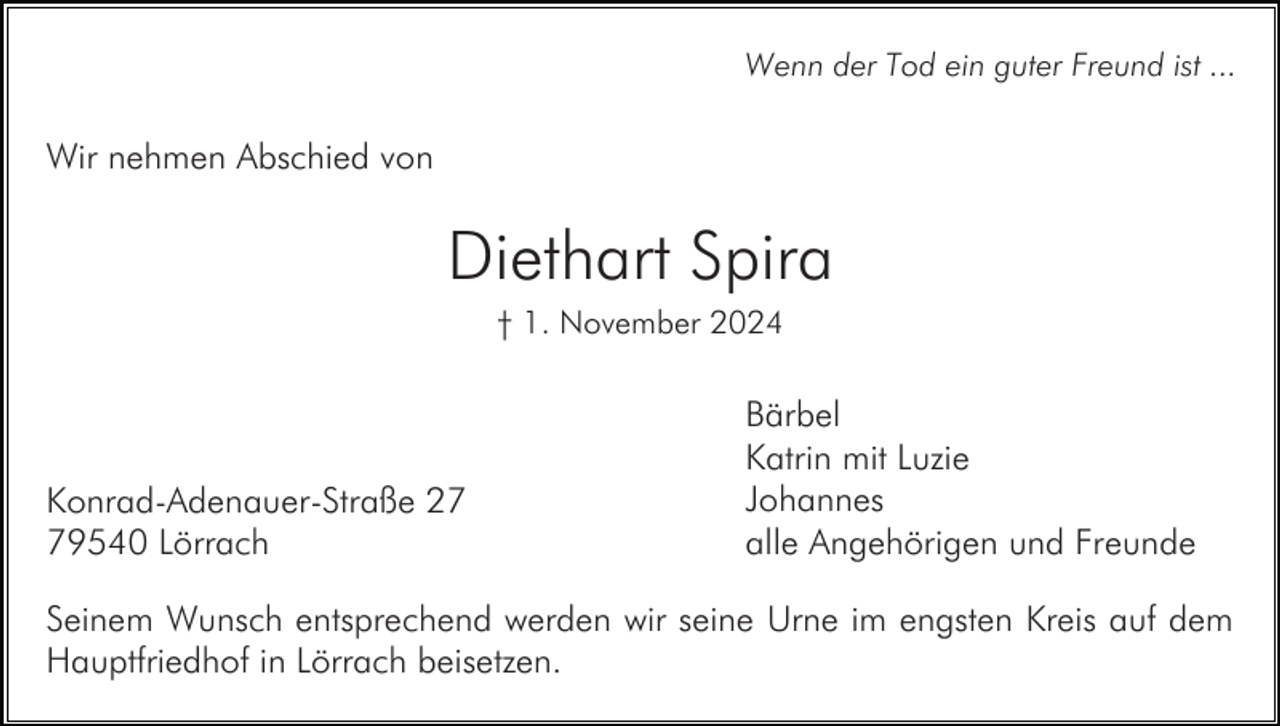 <p>Wenn der Tod ein guter Freund ist ...</p><p>Wir nehmen Abschied von</p><p>Diethart Spira<br />† 1. November 2024</p><p>Konrad-Adenauer-Straße 29540 Lörrach</p><p>Bärbel<br />Katrin mit Luzie<br />Johannes<br />alle Angehörigen und Freunde</p><p>Seinem Wunsch entsprechend werden wir seine Urne im engsten Kreis auf dem<br />Hauptfriedhof in Lörrach beisetzen.</p>