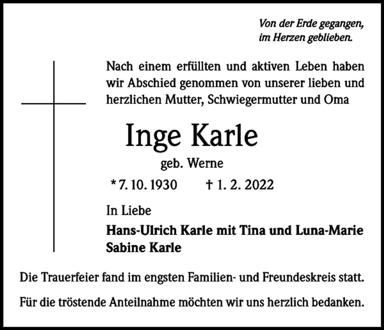 <p>Von der Erde gegangen,<br />im Herzen geblieben.</p><p>Nach einem erfüllten und aktiven Leben haben<br />wir Abschied ­genommen von unserer lieben und<br />herzlichen Mutter, Schwiegermutter und Oma</p><p>Inge Karle<br />geb. Werne<br />* 7. 10. 1930 † 1. 2. 2022<br />In Liebe<br />Hans-Ulrich Karle mit Tina und Luna-Marie<br />Sabine Karle<br />Die Trauerfeier fand im engsten Familien- und Freundeskreis statt.<br />Für die tröstende Anteilnahme möchten wir uns herzlich bedanken.</p>