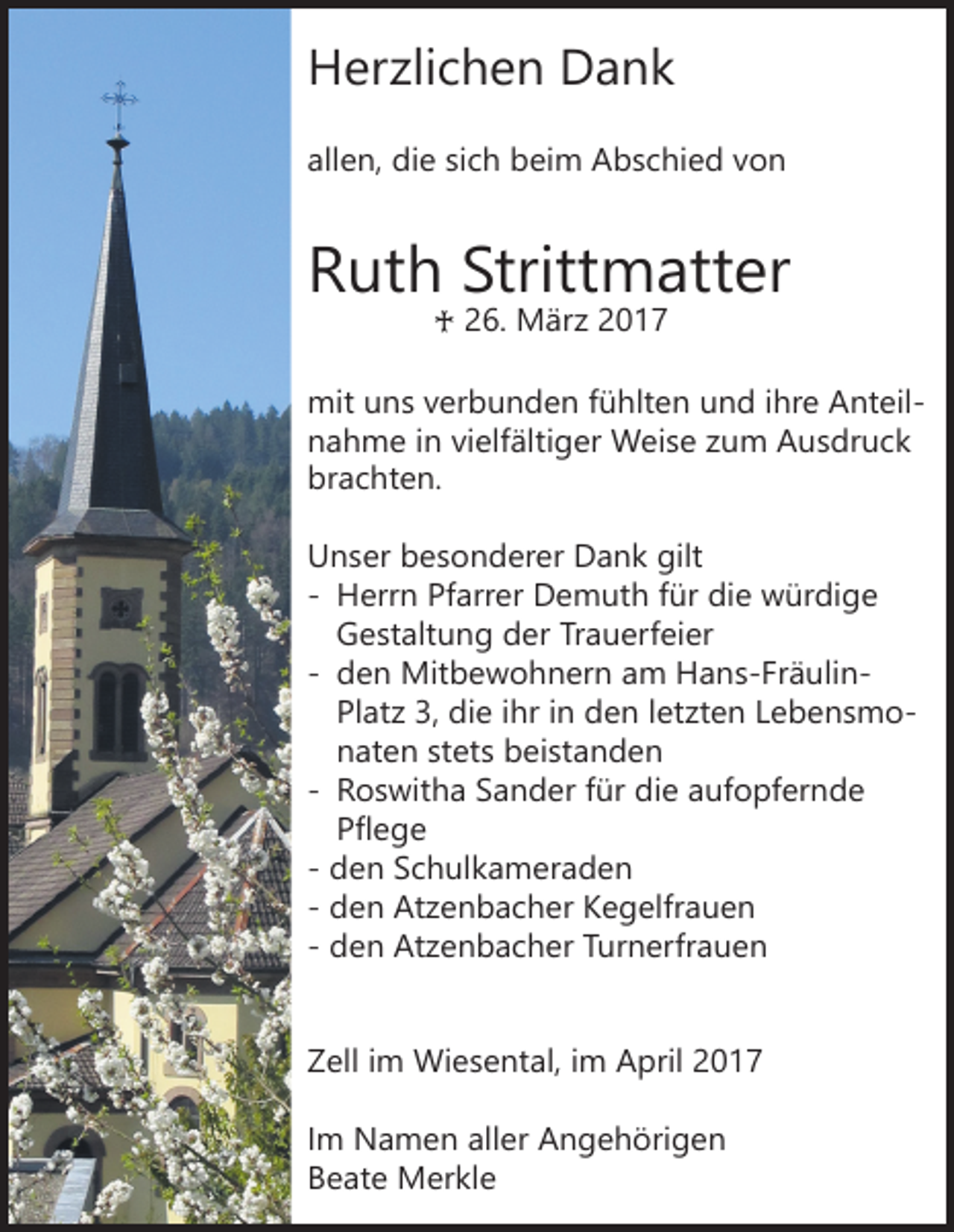 <p>Herzlichen Dank</p><p>allen, die sich beim Abschied von</p><p>Ruth Strittmatter<br />♰ 26. März 2017</p><p>mit uns verbunden fühlten und ihre Anteilnahme in vielfältiger Weise zum Ausdruck<br />brachten.<br />Unser besonderer Dank gilt<br />- Herrn Pfarrer Demuth für die würdige<br />Gestaltung der Trauerfeier<br />- den Mitbewohnern am Hans-FräulinPlatz 3, die ihr in den letzten Lebensmonaten stets beistanden<br />- Roswitha Sander für die aufopfernde<br />Pflege<br />- den Schulkameraden<br />- den Atzenbacher Kegelfrauen<br />- den Atzenbacher Turnerfrauen<br />Zell im Wiesental, im April 2017<br />Im Namen aller Angehörigen<br />Beate Merkle</p>