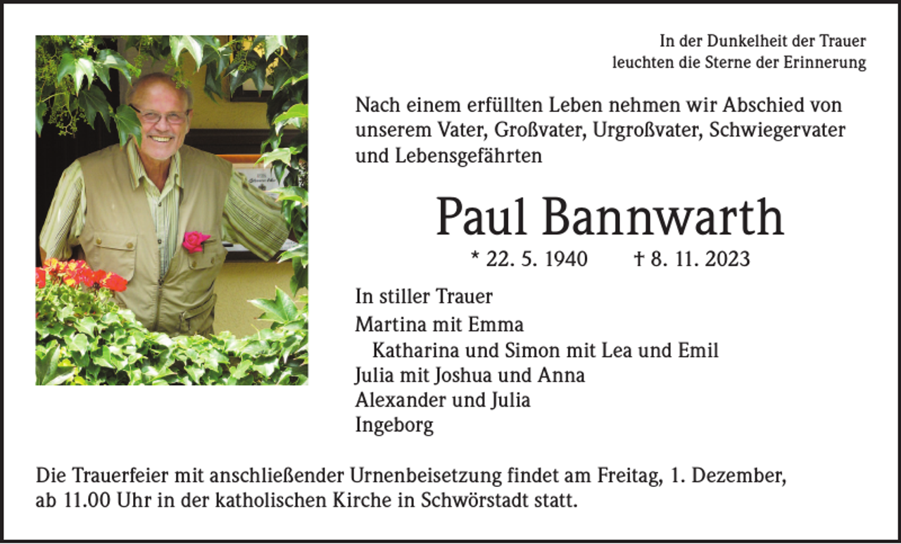 <p>In der Dunkelheit der Trauer<br />leuchten die Sterne der Erinnerung</p><p>Nach einem erfüllten Leben nehmen wir Abschied von<br />unserem Vater, Großvater, Urgroßvater, Schwiegervater<br />und Lebensgefährten</p><p>Paul Bannwarth<br />* 22. 5. 1940 † 8. 11. 2023</p><p>In stiller Trauer<br />Martina mit Emma<br />Katharina und Simon mit Lea und Emil<br />Julia mit Joshua und Anna<br />Alexander und Julia<br />Ingeborg<br />Die Trauerfeier mit anschließender Urnenbeisetzung findet am Freitag, 1. Dezember,<br />ab 11.00 Uhr in der katholischen Kirche in Schwörstadt statt.</p>