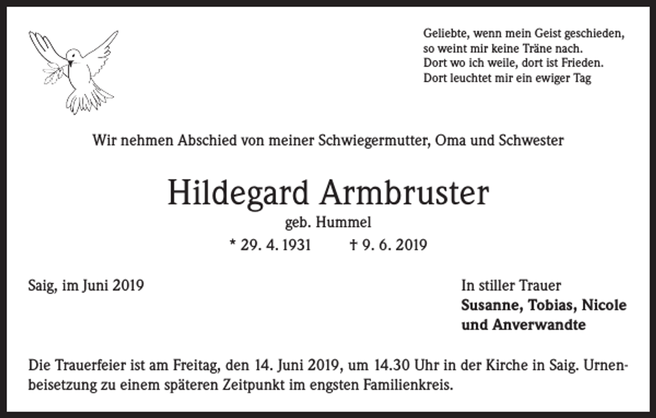<p>Geliebte, wenn mein Geist geschieden,<br />so weint mir keine Träne nach.<br />Dort wo ich weile, dort ist Frieden.<br />Dort leuchtet mir ein ewiger Tag</p><p>Wir nehmen Abschied von meiner Schwiegermutter, Oma und Schwester</p><p>Hildegard Armbruster<br />geb. Hummel<br />* 29. 4. 1931<br />† 9. 6. 2019</p><p>Saig, im Juni 2019 In stiller Trauer<br />Susanne, Tobias, Nicole<br />und Anverwandte<br />Die Trauerfeier ist am Freitag, den 14. Juni 2019, um 14.30 Uhr in der Kirche in Saig. Urnenbeisetzung zu einem späteren Zeitpunkt im engsten Familienkreis.</p>