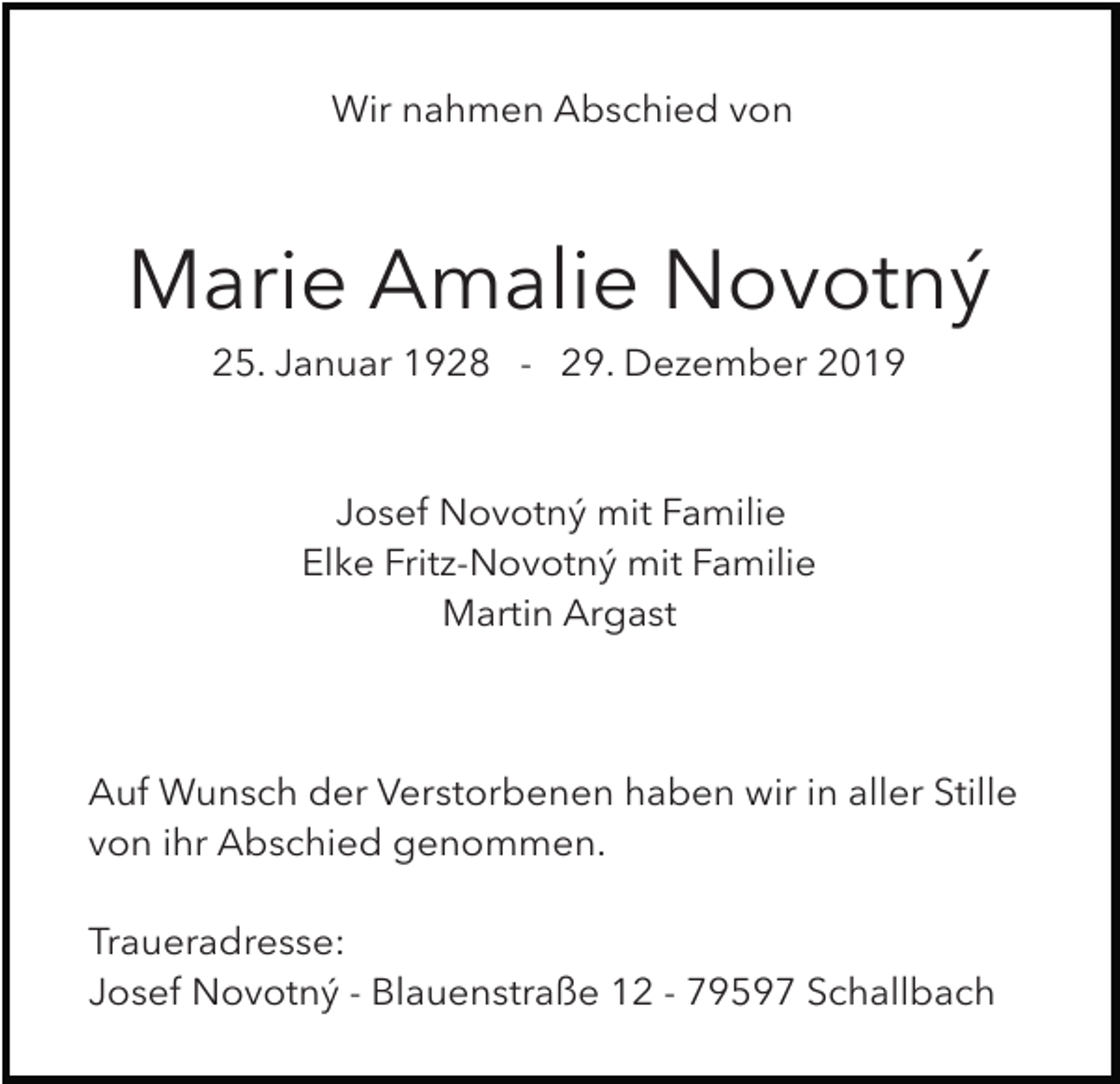 <p>Wir nahmen Abschied von</p><p>Marie Amalie Novotný<br />25. Januar 1928 - 29. Dezember 2019</p><p>Josef Novotný mit Familie<br />Elke Fritz-Novotný mit Familie<br />Martin Argast</p><p>Auf Wunsch der Verstorbenen haben wir in aller Stille<br />von ihr Abschied genommen.<br />Traueradresse:<br />Josef Novotný - Blauenstraße 12 - 79597 Schallbach</p>