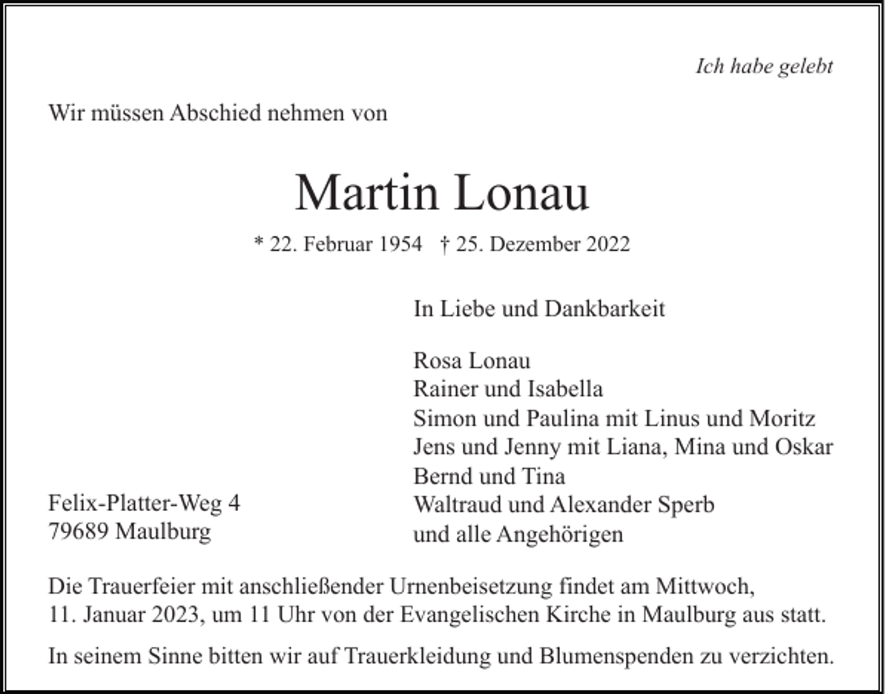 <p>Ich habe gelebt</p><p>Wir müssen Abschied nehmen von</p><p>Martin Lonau<br />* 22. Februar 1954 † 25. Dezember 2022</p><p>In Liebe und Dankbarkeit</p><p>Felix-Platter-Weg 4<br />79689 Maulburg</p><p>Rosa Lonau<br />Rainer und Isabella<br />Simon und Paulina mit Linus und Moritz<br />Jens und Jenny mit Liana, Mina und Oskar<br />Bernd und Tina<br />Waltraud und Alexander Sperb<br />und alle Angehörigen</p><p>Die Trauerfeier mit anschließender Urnenbeisetzung findet am Mittwoch,<br />11. Januar 2023, um 11 Uhr von der Evangelischen Kirche in Maulburg aus statt.<br />In seinem Sinne bitten wir auf Trauerkleidung und Blumenspenden zu verzichten.</p>