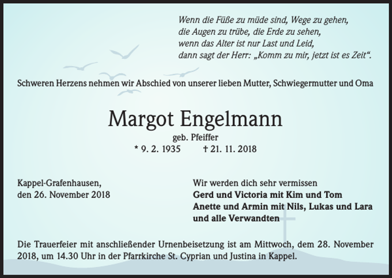 <p>Wenn die Füße zu müde sind, Wege zu gehen,<br />die Augen zu trübe, die Erde zu sehen,<br />wenn das Alter ist nur Last und Leid,<br />dann sagt der Herr: „Komm zu mir, jetzt ist es Zeit“.<br />Schweren Herzens nehmen wir Abschied von unserer lieben Mutter, Schwiegermutter und Oma</p><p>Margot Engelmann<br />geb. Pfeiffer<br />* 9. 2. 1935<br />† 21. 11. 2018</p><p>Kappel-Grafenhausen,<br />den 26. November 2018</p><p>Wir werden dich sehr vermissen<br />Gerd und Victoria mit Kim und Tom<br />Anette und Armin mit Nils, Lukas und Lara<br />und alle Verwandten</p><p>Die Trauerfeier mit anschließender Urnenbeisetzung ist am Mittwoch, dem 28. November<br />2018, um 14.30 Uhr in der Pfarrkirche St. Cyprian und Justina in Kappel.</p>