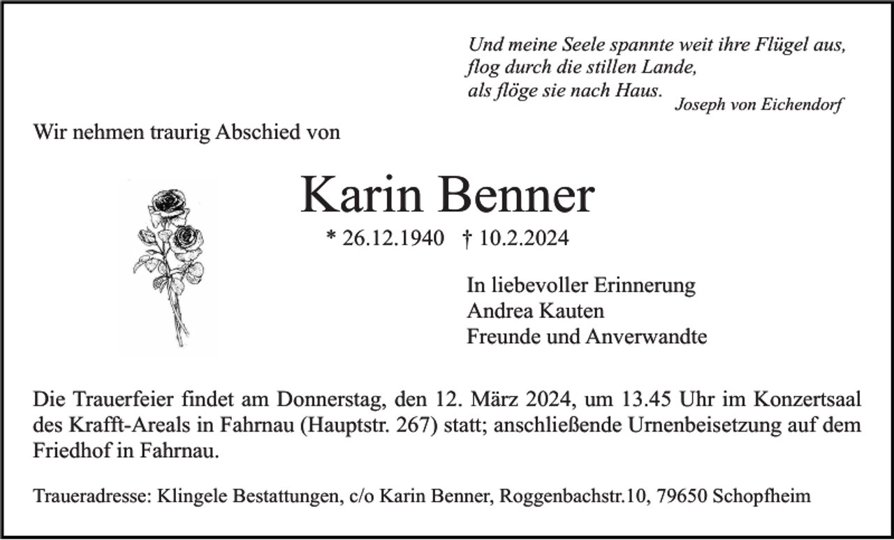<p>Und meine Seele spannte weit ihre Flügel aus,<br />flog durch die stillen Lande,<br />als flöge sie nach Haus.<br />Joseph von Eichendorf</p><p>Wir nehmen traurig Abschied von</p><p>Karin Benner<br />* 26.12.1940 † 10.2.2024<br />In liebevoller Erinnerung<br />Andrea Kauten<br />Freunde und Anverwandte<br />Die Trauerfeier findet am Donnerstag, den 12. März 2024, um 13.45 Uhr im Konzertsaal<br />des Krafft-Areals in Fahrnau (Hauptstr. 267) statt; anschließende Urnenbeisetzung auf dem<br />Friedhof in Fahrnau.<br />Traueradresse: Klingele Bestattungen, c/o Karin Benner, Roggenbachstr.10, 79650 Schopfheim</p>