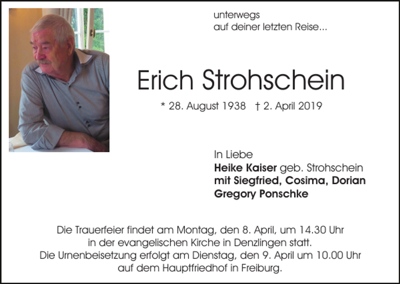 <p>unterwegs<br />auf deiner letzten Reise...</p><p>Erich Strohschein<br />* 28. August 1938 † 2. April 2019</p><p>In Liebe<br />Heike Kaiser geb. Strohschein<br />mit Siegfried, Cosima, Dorian<br />Gregory Ponschke<br />Die Trauerfeier findet am Montag, den 8. April, um 14.30 Uhr<br />in der evangelischen Kirche in Denzlingen statt.<br />Die Urnenbeisetzung erfolgt am Dienstag, den 9. April um 10.00 Uhr<br />auf dem Hauptfriedhof in Freiburg.</p>
