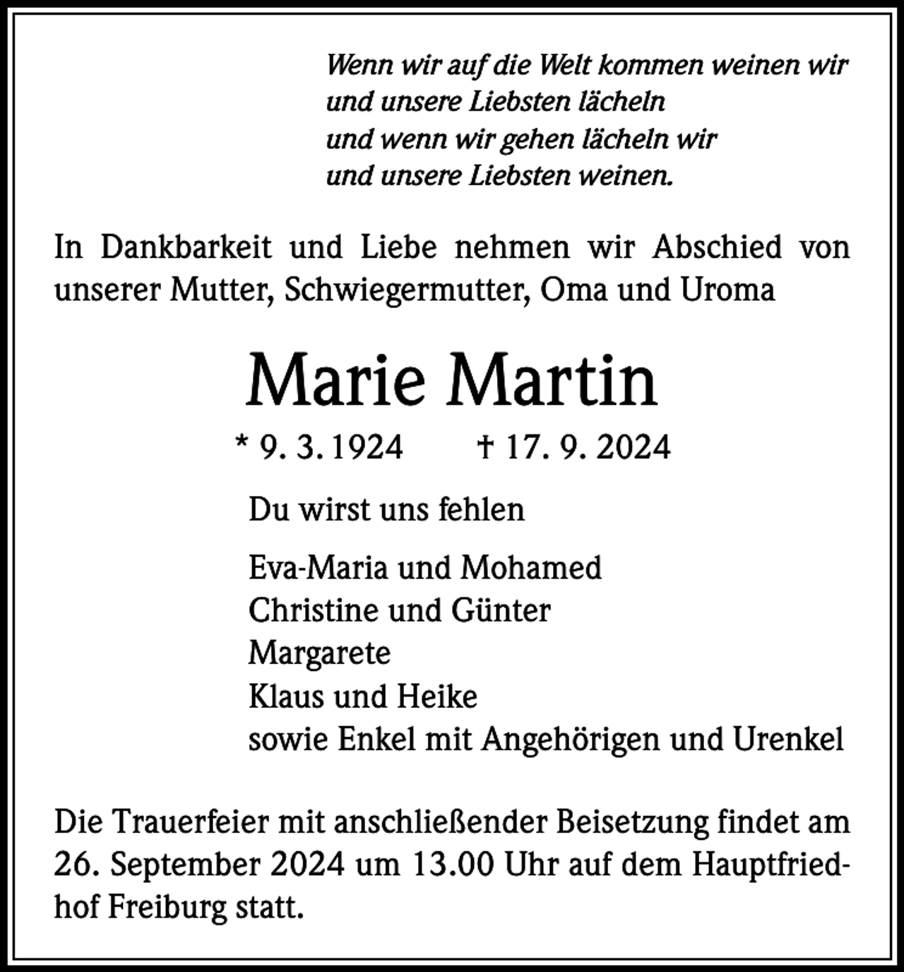 <p>Wenn wir auf die Welt kommen weinen wir<br />und unsere Liebsten lächeln<br />und wenn wir gehen lächeln wir<br />und unsere Liebsten weinen.</p><p>In Dankbarkeit und Liebe nehmen wir Abschied von<br />unserer Mutter, Schwiegermutter, Oma und Uroma</p><p>Marie Martin<br />* 9. 3. 1924 † 17. 9. 2024<br />Du wirst uns fehlen<br />Eva-Maria und Mohamed<br />Christine und Günter<br />Margarete<br />Klaus und Heike<br />sowie Enkel mit Angehörigen und Urenkel<br />Die Trauerfeier mit anschließender Beisetzung findet am<br />26. September 2024 um 13.00 Uhr auf dem Hauptfriedhof Freiburg statt.</p>