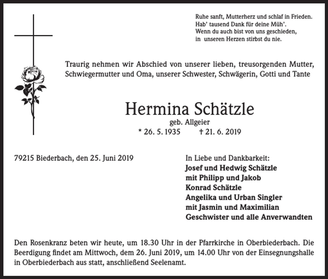 <p>Ruhe sanft, Mutterherz und schlaf in Frieden.<br />Hab’ tausend Dank für deine Müh’.<br />Wenn du auch bist von uns geschieden,<br />in unseren Herzen stirbst du nie.</p><p>Traurig nehmen wir Abschied von unserer lieben, treusorgenden Mutter,<br />Schwiegermutter und Oma, unserer Schwester, Schwägerin, Gotti und Tante</p><p>Hermina Schätzle<br />geb. Allgeier<br />* 26. 5. 1935<br />† 21. 6. 2019</p><p>79215 Biederbach, den 25. Juni 2019 In Liebe und Dankbarkeit:<br />Josef und Hedwig Schätzle<br />mit Philipp und Jakob<br />Konrad Schätzle<br />Angelika und Urban Singler<br />mit Jasmin und Maximilian<br />Geschwister und alle Anverwandten<br />Den Rosenkranz beten wir heute, um 18.30 Uhr in der Pfarrkirche in Oberbiederbach. Die<br />Beerdigung findet am Mittwoch, dem 26. Juni 2019, um 14.00 Uhr von der Einsegnungshalle<br />in Oberbiederbach aus statt, anschließend Seelenamt.</p>