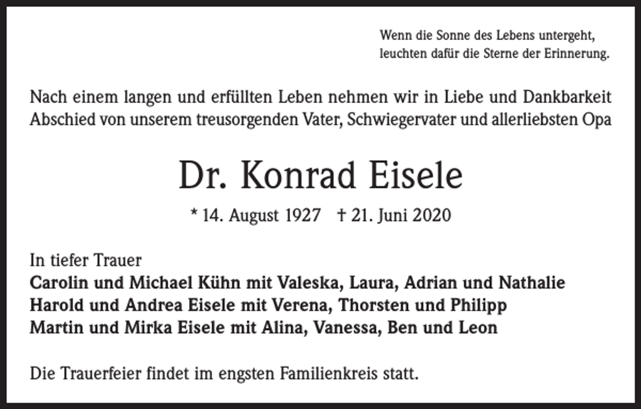 <p>Wenn die Sonne des Lebens untergeht,<br />leuchten dafür die Sterne der Erinnerung.</p><p>Nach einem langen und erfüllten Leben nehmen wir in Liebe und Dankbarkeit<br />Abschied von unserem treusorgenden Vater, Schwiegervater und allerliebsten Opa</p><p>Dr. Konrad Eisele<br />* 14. August 1927 † 21. Juni 2020<br />In tiefer Trauer<br />Carolin und Michael Kühn mit Valeska, Laura, Adrian und Nathalie<br />Harold und Andrea Eisele mit Verena, Thorsten und Philipp<br />Martin und Mirka Eisele mit Alina, Vanessa, Ben und Leon<br />Die Trauerfeier findet im engsten Familienkreis statt.</p>