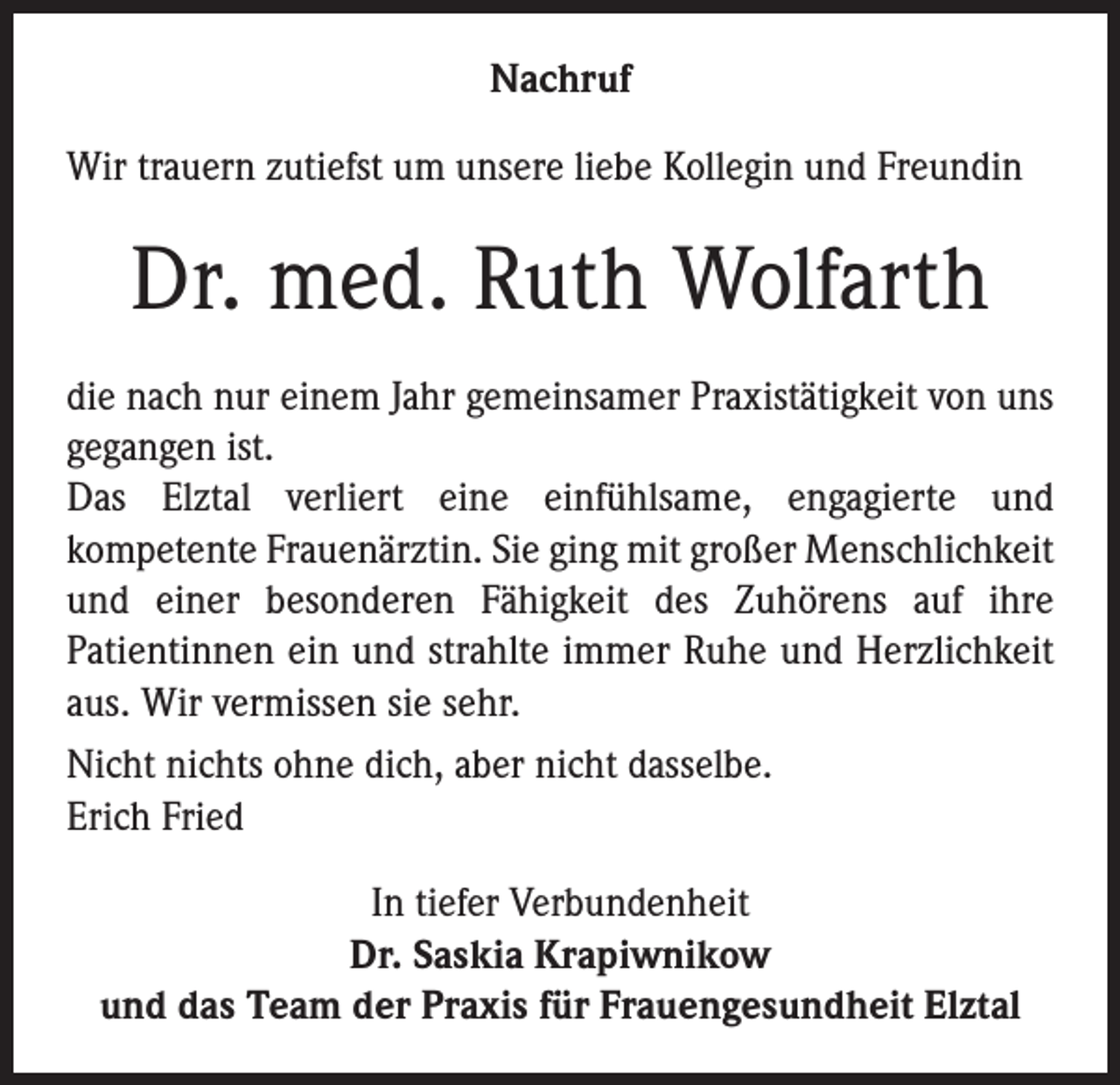 <p>Nachruf<br />Wir trauern zutiefst um unsere liebe Kollegin und Freundin</p><p>Dr. med. Ruth Wolfarth<br />die nach nur einem Jahr gemeinsamer Praxistätigkeit von uns<br />gegangen ist.<br />Das Elztal verliert eine einfühlsame, engagierte und<br />kompetente Frauenärztin. Sie ging mit großer Menschlichkeit<br />und einer besonderen Fähigkeit des Zuhörens auf ihre<br />Patientinnen ein und strahlte immer Ruhe und Herzlichkeit<br />aus. Wir vermissen sie sehr.<br />Nicht nichts ohne dich, aber nicht dasselbe.<br />Erich Fried<br />In tiefer Verbundenheit<br />Dr. Saskia Krapiwnikow<br />und das Team der Praxis für Frauengesundheit Elztal</p>