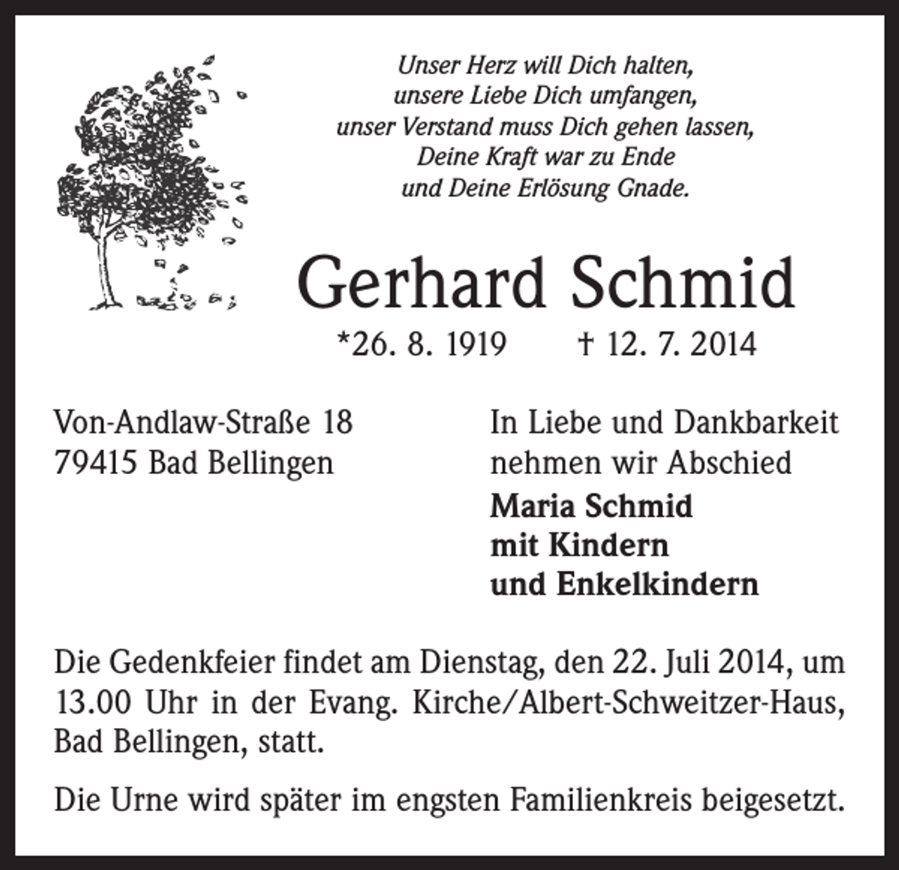 <p>Unser Herz will Dich halten,<br />unsere Liebe Dich umfangen,<br />unser Verstand muss Dich gehen lassen,<br />Deine Kraft war zu Ende<br />und Deine Erlösung Gnade.</p><p>Gerhard Schmid<br />*26. 8. 1919 † 12. 7. 2014</p><p>Von-Andlaw-Straße 18<br />79415 Bad Bellingen</p><p>In Liebe und Dankbarkeit<br />nehmen wir Abschied<br />Maria Schmid<br />mit Kindern<br />und Enkelkindern</p><p>Die Gedenkfeier findet am Dienstag, den 22. Juli 2014, um<br />13.00 Uhr in der Evang. Kirche/Albert-Schweitzer-Haus,<br />Bad Bellingen, statt.<br />Die Urne wird später im engsten Familienkreis beigesetzt.</p>