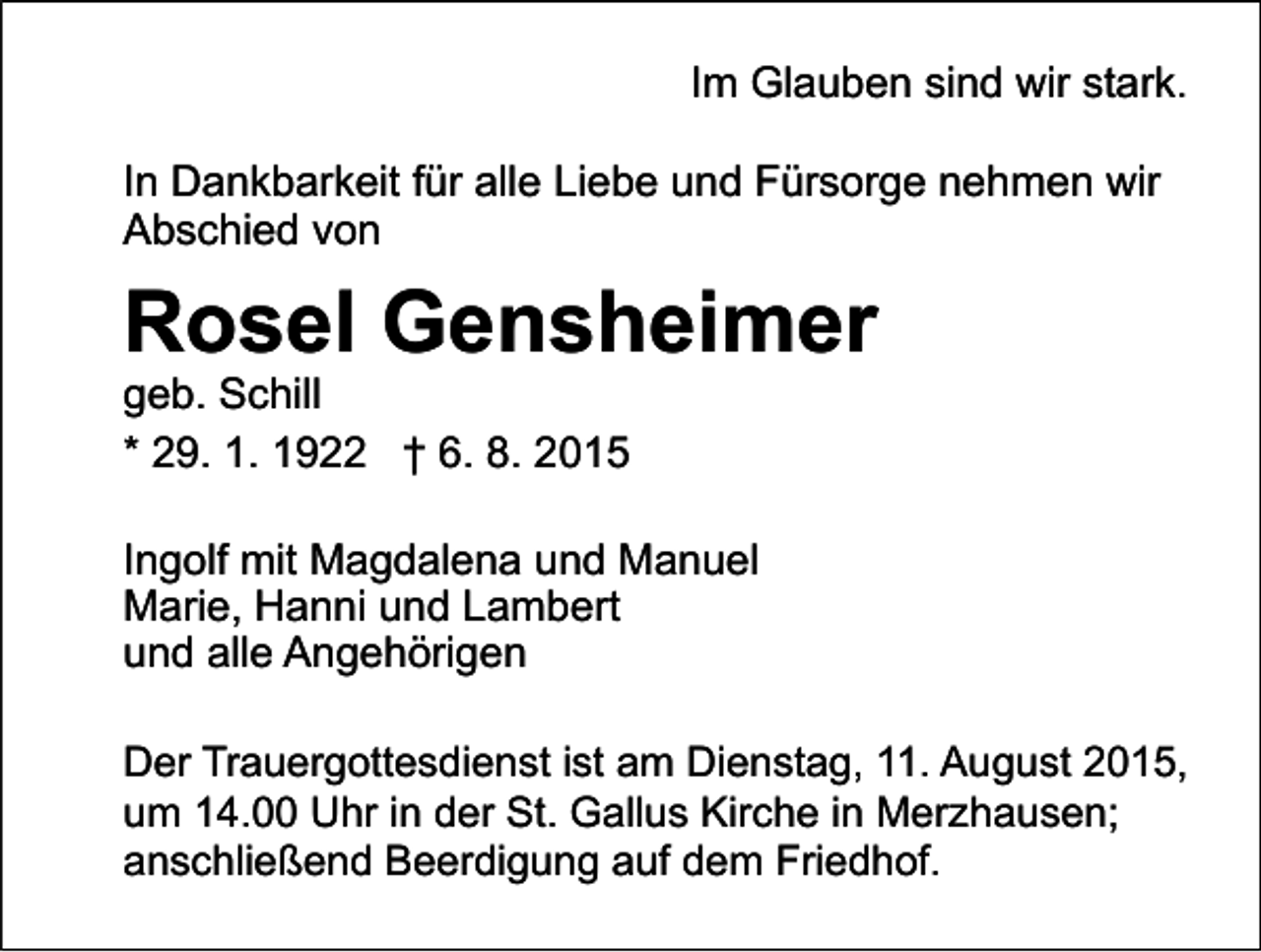 <p>Im Glauben sind wir stark.<br />In Dankbarkeit für alle Liebe und Fürsorge nehmen wir<br />Abschied von</p><p>Rosel Gensheimer<br />geb. Schill<br />* 29. 1. 1922 † 6. 8. 2015</p><p>Ingolf mit Magdalena und Manuel<br />Marie, Hanni und Lambert<br />und alle Angehörigen<br />Der Trauergottesdienst ist am Dienstag, 11. August 2015,<br />um 14.00 Uhr in der St. Gallus Kirche in Merzhausen;<br />anschließend Beerdigung auf dem Friedhof.</p>