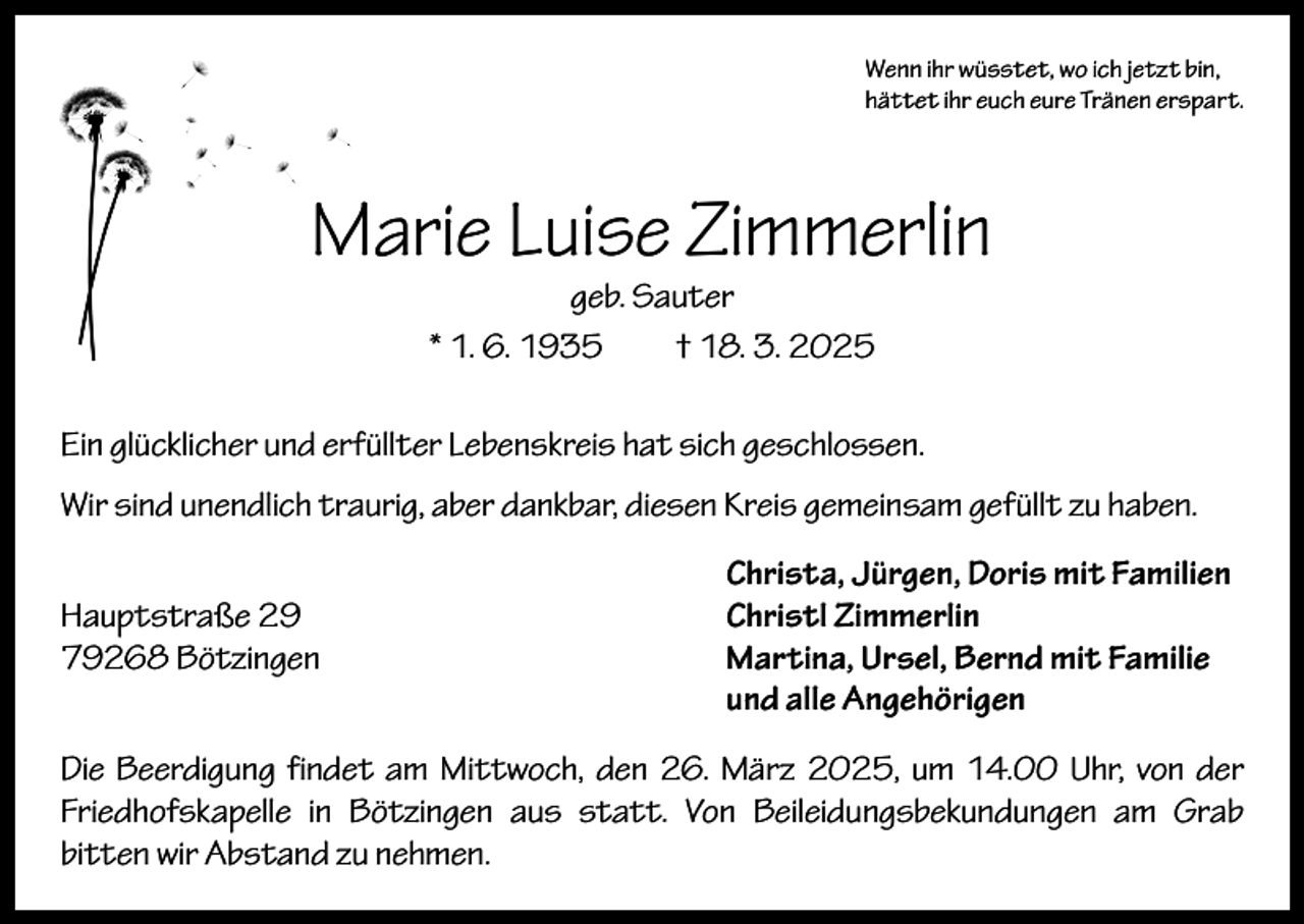 <p>Wenn ihr wüsstet, wo ich jetzt bin,<br />hättet ihr euch eure Tränen erspart.</p><p>Marie Luise Zimmerlin<br />geb. Sauter<br />* 1. 6. 1935 † 18. 3. 2025</p><p>Ein glücklicher und erfüllter Lebenskreis hat sich geschlossen.<br />Wir sind unendlich traurig, aber dankbar, diesen Kreis gemeinsam gefüllt zu haben.</p><p>Hauptstraße 29<br />79268 Bötzingen</p><p>Christa, Jürgen, Doris mit Familien<br />Christl Zimmerlin<br />Martina, Ursel, Bernd mit Familie<br />und alle Angehörigen</p><p>Die Beerdigung findet am Mittwoch, den 26. März 2025, um 14.00 Uhr, von der<br />Friedhofskapelle in Bötzingen aus statt. Von Beileidungsbekundungen am Grab<br />bitten wir Abstand zu nehmen.</p>