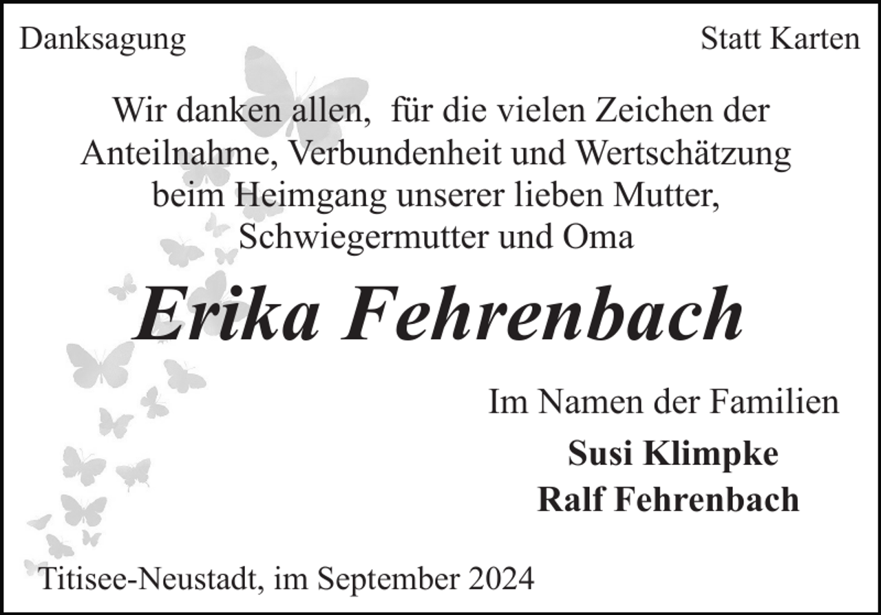 <p>Danksagung</p><p>Statt Karten</p><p>Wir danken allen, für die vielen Zeichen der<br />Anteilnahme, Verbundenheit und Wertschätzung<br />beim Heimgang unserer lieben Mutter,<br />Schwiegermutter und Oma</p><p>Erika Fehrenbach<br />Im Namen der Familien<br />Susi Klimpke<br />Ralf Fehrenbach<br />Titisee-Neustadt, im September 2024</p>