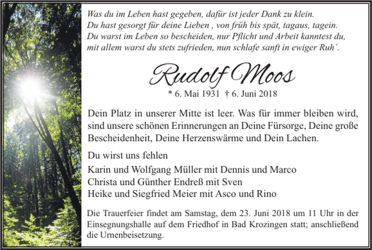 <p>W as d du<br />Was<br />u i im<br />m LLeben<br />e b e n h hast<br />ast g gegeben,<br />e g e b e n, d dafür<br />af ür ististj ejeder<br />d er DDank<br />a n k z zu<br />u klklein.<br />ei n.<br />DDu<br />u hhast<br />ast ggesorgt<br />es or gt f für<br />ür ddeine<br />ei n e LiLieben<br />e b e n , ,vvon<br />o n frfrüh<br />ü h bis<br />biss spät,<br />p ät, t tagaus,<br />a g a us, t tagein.<br />a g ei n.<br />DDu<br />u wwarst<br />arst i im<br />m LLeben<br />e b e n s so<br />o bbescheiden,<br />es c h ei d e n, nnur<br />ur Pfli<br />Pflicht<br />c ht uund<br />n d Ar<br />Arbeit<br />b eit kkanntest<br />a n nt est ddu,<br />u,<br />mitall<br />mit<br />allem<br />e m wwarst<br />arst ddu<br />u ststets<br />ets z zufrieden,<br />ufri e d e n, nnun<br />u n s schlafe<br />c hl af e s sanft<br />a nft i in<br />n eewiger<br />wi g er RRuh´.<br />u h´.</p><p>RRudolf<br />u dolf Moos<br />Moos<br />** 6.<br />6. Mai<br />M ai 11931<br />9 3 1 †† 6.<br />6. JJuni<br />u ni 22</p><p>D ei n PlPlatz<br />Dein<br />at z i in<br />n uunserer<br />ns er er Mitte<br />Mitt e ist<br />istl eleer.<br />er. Was<br />Was f für<br />ür i immer<br />m m er blbleiben<br />ei b e n wir<br />wird,<br />d,<br />si<br />n d unsere<br />u ns er e sschönen<br />c h ö n e n Erinnerungen<br />Eri n n er u n g e n an<br />a n Deine<br />D ei n e Fürsorge,<br />F ürs or g e, Deine<br />D ei n e große<br />gr o ß e<br />sind<br />BBescheidenheit,<br />es c h ei d e n h eit, Deine<br />D ei n e Herzenswärme<br />H er z e ns w är m e uund<br />n d Dein<br />D ei n LLachen.<br />a c h e n.<br />D u wirst<br />Du<br />wirstuuns<br />ns f fehlen<br />e hl e n<br />KKarin<br />ari n uund<br />n d Wolfgang<br />W olf g a n g Müller<br />M üll er mit<br />mit DDennis<br />e n nis uund<br />n d Marco<br />M ar c o<br />CChrista<br />hrist a uund<br />n d Günther<br />G ü nt h er EEndreß<br />n dr e ß mit<br />mit SSven<br />ve n<br />Asco<br />HHeike<br />ei k e uund<br />n d SiSiegfried<br />e gfri e d Meier<br />M ei er mit<br />mit As<br />c o uund<br />n d RiRino<br />no<br />Di e TrTrauerfeier<br />Die<br />a u erf ei er fifindet<br />n d et aam<br />m SSamstag,<br />a mst a g, ddem<br />e m 223.<br />3. J Juni<br />u ni 22018<br />0 1 8 uum<br />m 11 UUhr<br />hr i in<br />n dder<br />er<br />Einsegnungshalle<br />Friedhof<br />Ei<br />ns e g n u n gs h all e aauf<br />uf ddem<br />e m Fri<br />e d h of i in<br />n Bad<br />B a d Krozingen<br />Kr o zi n g e n ststatt;<br />att; aanschließend<br />ns c hli e ß e n d<br />die<br />di<br />e Urnenbeisetzung.<br />Ur n e n b eis et z u n g.</p>