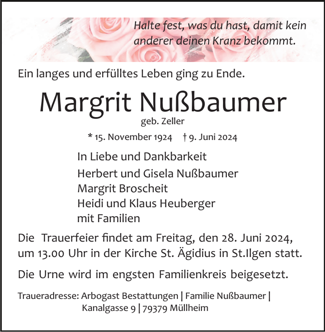 <p>Halte fest, was du hast, damit kein<br />anderer deinen Kranz bekommt.<br />Ein langes und erfülltes Leben ging zu Ende.</p><p>Margrit Nußbaumer<br />geb. Zeller</p><p>* 15. November 1924</p><p>† 9. Juni 2024</p><p>In Liebe und Dankbarkeit<br />Herbert und Gisela Nußbaumer<br />Margrit Broscheit<br />Heidi und Klaus Heuberger<br />mit Familien<br />Die Trauerfeier ﬁndet am Freitag, den 28. Juni 2024,<br />um 13.00 Uhr in der Kirche St. Ägidius in St.Ilgen statt.<br />Die Urne wird im engsten Familienkreis beigesetzt.<br />Traueradresse: Arbogast Bestattungen | Familie Nußbaumer |<br />Kanalgasse 9 | 79379 Müllheim</p>
