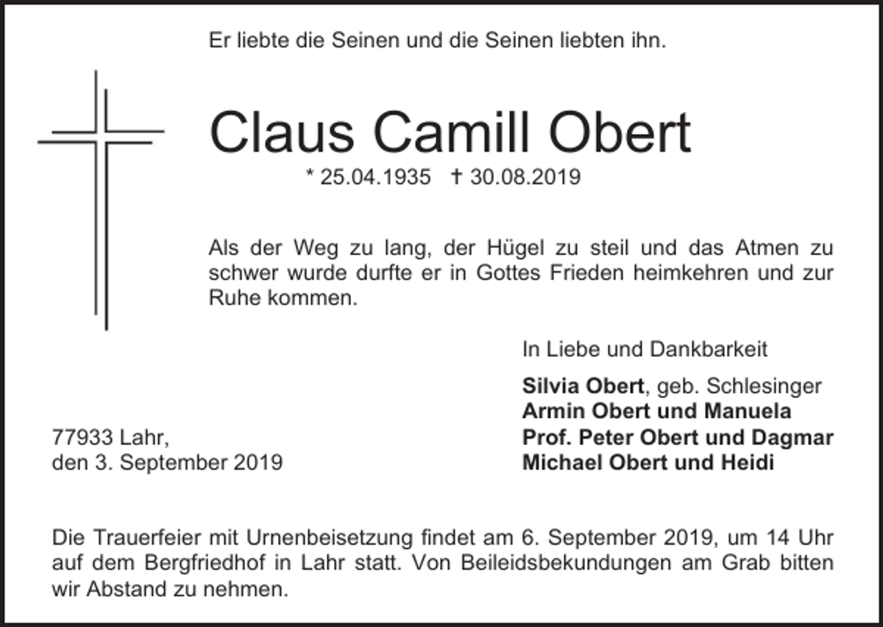 <p>Er liebte die Seinen und die Seinen liebten ihn.</p><p>Claus Camill Obert<br />* 25.04.1935  30.08.2019<br />Als der Weg zu lang, der Hügel zu steil und das Atmen zu<br />schwer wurde durfte er in Gottes Frieden heimkehren und zur<br />Ruhe kommen.<br />In Liebe und Dankbarkeit</p><p>77933 Lahr,<br />den 3. September 2019</p><p>Silvia Obert, geb. Schlesinger<br />Armin Obert und Manuela<br />Prof. Peter Obert und Dagmar<br />Michael Obert und Heidi</p><p>Die Trauerfeier mit Urnenbeisetzung findet am 6. September 2019, um 14 Uhr<br />auf dem Bergfriedhof in Lahr statt. Von Beileidsbekundungen am Grab bitten<br />wir Abstand zu nehmen.</p>