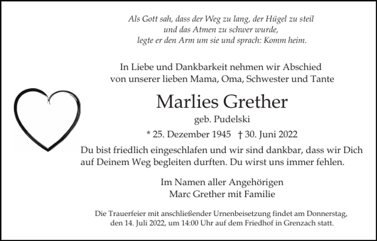 <p>Als Gott sah, dass der Weg zu lang, der Hügel zu steil<br />und das Atmen zu schwer wurde,<br />legte er den Arm um sie und sprach: Komm heim.</p><p>In Liebe und Dankbarkeit nehmen wir Abschied<br />von unserer lieben Mama, Oma, Schwester und Tante</p><p>Marlies Grether<br />geb. Pudelski<br />* 25. Dezember 1945 † 30. Juni 2022<br />Du bist friedlich eingeschlafen und wir sind dankbar, dass wir Dich<br />auf Deinem Weg begleiten durften. Du wirst uns immer fehlen.<br />Im Namen aller Angehörigen<br />Marc Grether mit Familie<br />Die Trauerfeier mit anschließender Urnenbeisetzung findet am Donnerstag,<br />den 14. Juli 2022, um 14:00 Uhr auf dem Friedhof in Grenzach statt.</p>