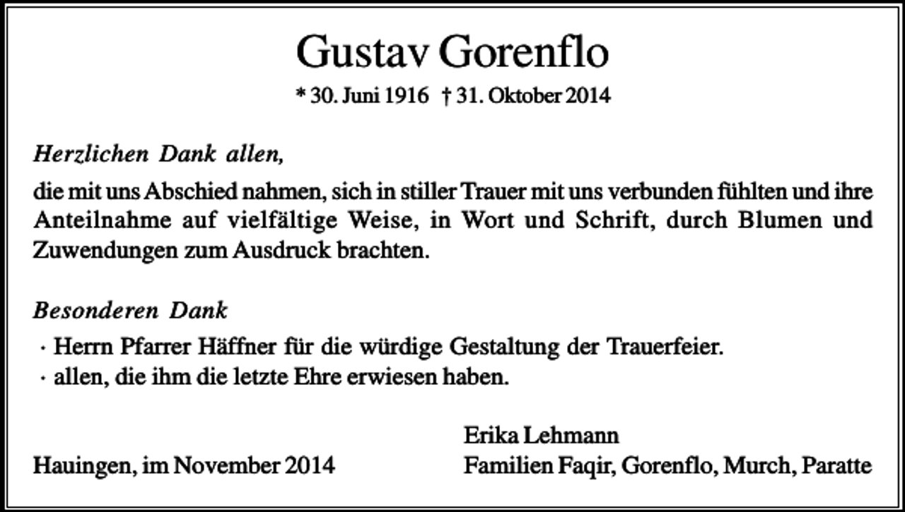 <p>Gustav Gorenflo<br />* 30. Juni 1916 † 31. Oktober 2014</p><p>Herzlichen Dank allen,<br />die mit uns Abschied nahmen, sich in stiller Trauer mit uns verbunden fühlten und ihre<br />Anteilnahme auf vielfältige Weise, in Wort und Schrift, durch Blumen und<br />Zuwendungen zum Ausdruck brachten.<br />Besonderen Dank<br />· Herrn Pfarrer Häffner für die würdige Gestaltung der Trauerfeier.<br />· allen, die ihm die letzte Ehre erwiesen haben.</p><p>Hauingen, im November 2014</p><p>Erika Lehmann<br />Familien Faqir, Gorenflo, Murch, Paratte</p>
