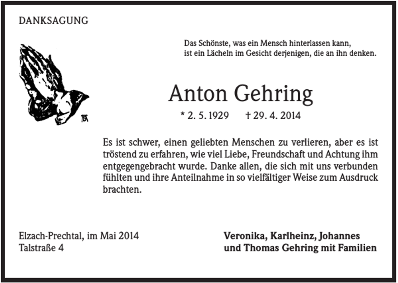 <p>DANKSAGUNG<br />Das Schönste, was ein Mensch hinterlassen kann,<br />ist ein Lächeln im Gesicht derjenigen, die an ihn denken.</p><p>Anton Gehring<br />* 2. 5. 1929</p><p>† 29. 4. 2014</p><p>Es ist schwer, einen geliebten Menschen zu verlieren, aber es ist<br />tröstend zu erfahren, wie viel Liebe, Freundschaft und Achtung ihm<br />entgegengebracht wurde. Danke allen, die sich mit uns verbunden<br />fühlten und ihre Anteilnahme in so vielfältiger Weise zum Ausdruck<br />brachten.</p><p>Elzach-Prechtal, im Mai 2014<br />Talstraße 4</p><p>Veronika, Karlheinz, Johannes<br />und Thomas Gehring mit Familien</p>