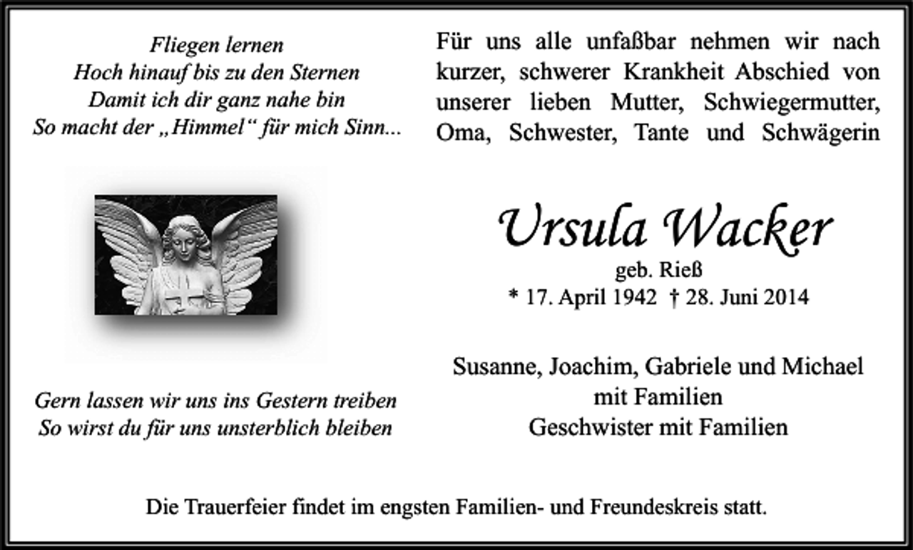 <p>Fliegen lernen<br />Hoch hinauf bis zu den Sternen<br />Damit ich dir ganz nahe bin<br />So macht der „Himmel“ für mich Sinn...</p><p>Für uns alle unfaßbar nehmen wir nach<br />kurzer, schwerer Krankheit Abschied von<br />unserer lieben Mutter, Schwiegermutter,<br />Oma, Schwester, Tante und Schwägerin</p><p>Ursula Wacker<br />geb. Rieß<br />* 17. April 1942 † 28. Juni 2014</p><p>Gern lassen wir uns ins Gestern treiben<br />So wirst du für uns unsterblich bleiben</p><p>Susanne, Joachim, Gabriele und Michael<br />mit Familien<br />Geschwister mit Familien</p><p>Die Trauerfeier findet im engsten Familien- und Freundeskreis statt.</p>