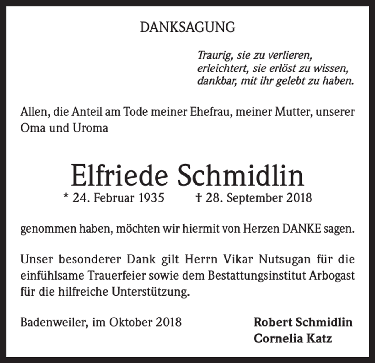 <p>DANKSAGUNG<br />Traurig, sie zu verlieren,<br />erleichtert, sie erlöst zu wissen,<br />dankbar, mit ihr gelebt zu haben.</p><p>Allen, die Anteil am Tode meiner Ehefrau, meiner Mutter, unserer<br />Oma und Uroma</p><p>Elfriede Schmidlin<br />† 28. September 2018</p><p>* 24. Februar 1935</p><p>genommen haben, möchten wir hiermit von Herzen DANKE sagen.<br />Unser besonderer Dank gilt Herrn Vikar Nutsugan für die<br />einfühlsame Trauerfeier sowie dem Bestattungsinstitut Arbogast<br />für die hilfreiche Unterstützung.<br />Badenweiler, im Oktober 2018 Robert Schmidlin<br />Cornelia Katz</p>