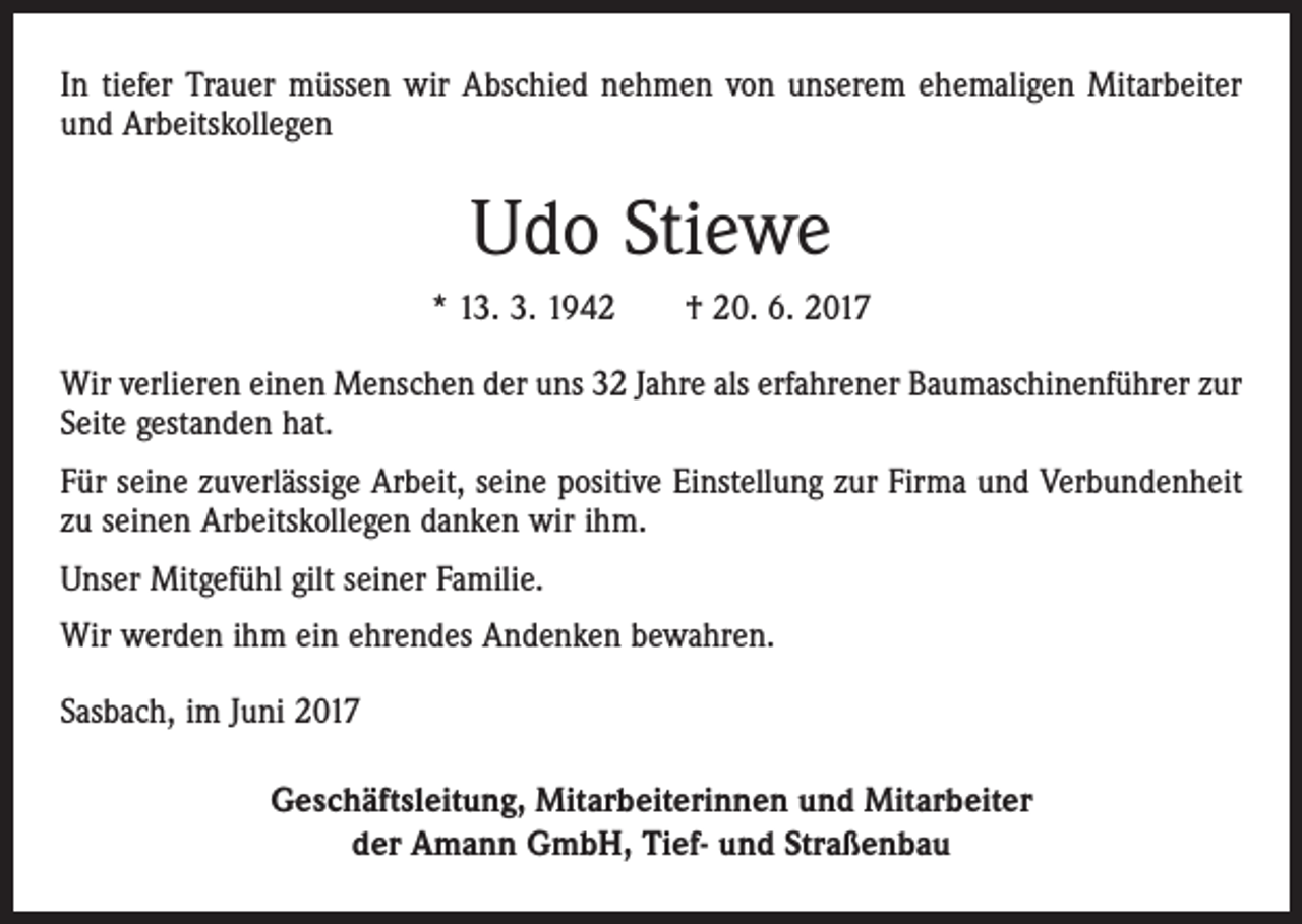 <p>In tiefer Trauer müssen wir Abschied nehmen von unserem ehemaligen Mitarbeiter<br />und Arbeitskollegen</p><p>Udo Stiewe<br />* 13. 3. 1942 † 20. 6. 2017<br />Wir verlieren einen Menschen der uns 32 Jahre als erfahrener Baumaschinenführer zur<br />Seite gestanden hat.<br />Für seine zuverlässige Arbeit, seine positive Einstellung zur Firma und Verbundenheit<br />zu seinen Arbeitskollegen danken wir ihm.<br />Unser Mitgefühl gilt seiner Familie.<br />Wir werden ihm ein ehrendes Andenken bewahren.<br />Sasbach, im Juni 2017<br />Geschäftsleitung, Mitarbeiterinnen und Mitarbeiter<br />der Amann GmbH, Tief- und Straßenbau</p>