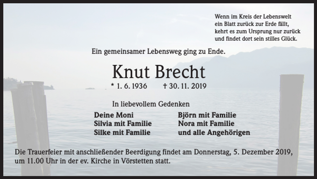 <p>Wenn im Kreis der Lebenswelt<br />ein Blatt zurück zur Erde fällt,<br />kehrt es zum Ursprung nur zurück<br />und findet dort sein stilles Glück.</p><p>Ein gemeinsamer Lebensweg ging zu Ende.</p><p>Knut Brecht</p><p>* 1. 6. 1936 † 30. 11. 2019</p><p>In liebevollem Gedenken<br />Deine Moni<br />Björn mit Familie<br />Silvia mit Familie<br />Nora mit Familie<br />Silke mit Familie<br />und alle Angehörigen</p><p>Die Trauerfeier mit anschließender Beerdigung findet am Donnerstag, 5. Dezember 2019,<br />um 11.00 Uhr in der ev. Kirche in Vörstetten statt.</p>